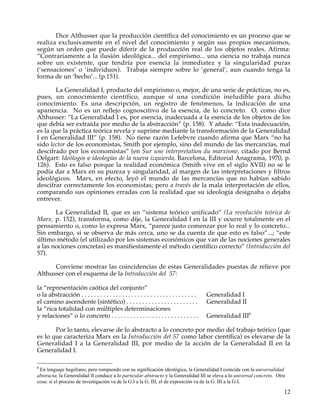 Dice Althusser que la producción científica del conocimiento es un proceso que se
realiza exclusivamente en el nivel del conocimiento y según sus propios mecanismos,
según un orden que puede diferir de la producción real de los objetos reales. Afirma:
“Contrariamente a la ilusión ideológica... del empirismo... una ciencia no trabaja nunca
sobre un existente, que tendría por esencia la inmediatez y la singularidad puras
(‘sensaciones’ o ‘individuos). Trabaja siempre sobre lo ‘general’, aun cuando tenga la
forma de un ‘hecho’... (p.151).

       La Generalidad I, producto del empirismo o, mejor, de una serie de prácticas, no es,
pues, un conocimiento científico, aunque sí una condición ineludible para dicho
conocimiento. Es una descripción, un registro de fenómenos, la indicación de una
apariencia. No es un reflejo cognoscitivo de la esencia, de lo concreto. O, como dice
Althusser: “La Generalidad I es, por esencia, inadecuada a la esencia de los objetos de los
que debía ser extraída por medio de la abstracción” (p. 158). Y añade: “Esta inadecuación,
es la que la práctica teórica revela y suprime mediante la transformación de la Generalidad
I en Generalidad III” (p. 158). No tiene razón Lefebvre cuando afirma que Marx “no ha
sido lector de los economistas, Smith por ejemplo, sino del mundo de las mercancías, mal
descifrado por los economistas” (en Sur une interpretation du marxisme, citado por Bernd
Oelgart: Ideólogos e ideologías de la nueva izquierda, Barcelona, Editorial Anagrama, 1970, p.
126). Esto es falso porque la realidad económica (Smith vive en el siglo XVII) no se le
podía dar a Marx en su pureza y singularidad, al margen de las interpretaciones y filtros
ideológicos. Marx, en efecto, leyó el mundo de las mercancías que no habían sabido
descifrar correctamente los economistas; pero a través de la mala interpretación de ellos,
comparando sus opiniones erradas con la realidad que su ideología designaba o dejaba
entrever.

       La Generalidad II, que es un “sistema teórico unificado” (La revolución teórica de
Marx, p. 152), transforma, como dije, la Generalidad I en la III y ocurre totalmente en el
pensamiento o, como lo expresa Marx, “parece justo comenzar por lo real y lo concreto...
Sin embargo, si se observa de más cerca, uno se da cuenta de que esto es falso”...; “este
último método (el utilizado por los sistemas económicos que van de las nociones generales
a las nociones concretas) es manifiestamente el método científico correcto” (Introducción del
57).

      Conviene mostrar las coincidencias de estas Generalidades puestas de relieve por
Althusser con el esquema de la Introducción del 57:

la “representación caótica del conjunto”
o la abstracción . . . . . . . . . . . . . . . . . . . . . . . . . . . . . . . . . . . . .   Generalidad I
el camino ascendente (sintético) . . . . . . . . . . . . . . . . . . . . . . .               Generalidad II
la “rica totalidad con múltiples determinaciones
y relaciones” o lo concreto . . . . . . . . . . . . . . . . . . . . . . . . . . . .          Generalidad III8

       Por lo tanto, elevarse de lo abstracto a lo concreto por medio del trabajo teórico (que
es lo que caracteriza Marx en la Introducción del 57 como labor científica) es elevarse de la
Generalidad I a la Generalidad III, por medio de la acción de la Generalidad II en la
Generalidad I.

8
 En lenguaje hegeliano, pero rompiendo con su significación ideológica, la Generalidad I coincide con la universalidad
abstracta, la Generalidad II conduce a lo particular abstracto y la Generalidad III se eleva a lo universal concreto. Otra
cosa: si el proceso de investigación va de la G.I a la G. III, el de exposición va de la G. III a la G.I.

                                                                                                                         12
 