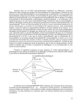 Aunque esto no se halla suficientemente explicado en Althusser, conviene
diferenciar aquí el papel que juegan las Generalidades en la genealogía o historia de una
ciencia y en su corte epistemológico o en el momento de su nacimiento. En la genealogía, las
Generalidades actúan de esta forma: la Generalidad II opera sobre la Generalidad I para
obtener la Generalidad III. Una vez lograda esta Generalidad III, ella se agrega a la antigua
Generalidad II desarrollándola, matizándola, perfeccionándola, y se convierte, en el
siguiente proceso, en una nueva Generalidad II que transforma nuevas Generalidades I
(nuevas ideologías creadas por la estructura económica) en nuevas Generalidades III y así
sucesivamente. O sea, que toda Generalidad III (es decir el nuevo conocimiento adquirido en un
proceso determinado) se convierte en Generalidad II del siguiente proceso. Este mecanismo
implica –como lo explica el materialismo dialéctico- la tarea infinita de la ciencia. En el
corte epistemológico, las Generalidades actúan de esta forma: de una cierta problemática
ideológica (Generalidad I) se desgaja, por medio de la ruptura, la ciencia (Generalidad II), la
cual, actuando sobre su pasado ideológico, forma Generalidades III; pero en el momento
del corte se aprietan de tal manera estas Generalidades que hay una identificación entre la
Generalidad II y la III: o sea que el nuevo conocimiento, que se desprende de la
Generalidad I, es al mismo tiempo Generalidad III y Generalidad II, es decir, que el nuevo
conocimiento (Generalidad III), consiste, en efecto, en develar, descubrir, poner en juego los medios
de producción nuevos o la teoría de la ciencia recién constituida (Generalidad III). Lo diré de otra
manera: la ruptura desgaja una serie de elementos, que se dan en estado práctico, con los
cuales al tiempo que se critica y transforma lo ideológico, se va constituyendo en ellos
mismos la nueva ciencia.

       Veamos el siguiente esquema en que aparece el “corte epistemológico”, la
genealogía de una ciencia, la historia de la ideología, la historia de la relación entre ambos
y, por tanto, la función del materialismo dialéctico:
                                    G. I (problemática ideológica)
                                    corte
                                    G. II y G. III

                                    G. I
                                    G. II
                                    G. III
     Historia de                                                         Historia de
     la ciencia                     G. I                                 la ideología
                                    G. II
                                    G. III

                                    G. I
                                    G. II
                                    G. III
       La historia de la ideología depende, ya lo sabemos, de la historia de la estructura.
La forma de esta dependencia se llama determinación en última instancia. La historia de la
                                        etc.
ciencia se halla, por su lado, condicionada favorable o desfavorablemente por la estructura
económica. Las dos historias se vinculan, pues, de manera distinta con la estructura
económica.


                                                                                                  13
 