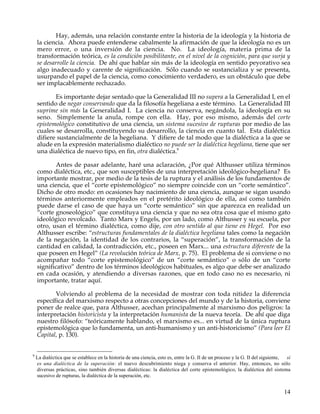 Hay, además, una relación constante entre la historia de la ideología y la historia de
    la ciencia. Ahora puede entenderse cabalmente la afirmación de que la ideología no es un
    mero error, o una inversión de la ciencia. No. La ideología, materia prima de la
    transformación teórica, es la condición posibilitante, en el nivel de la cognición, para que surja y
    se desarrolle la ciencia. De ahí que hablar sin más de la ideología en sentido peyorativo sea
    algo inadecuado y carente de significación. Sólo cuando se sustancializa y se presenta,
    usurpando el papel de la ciencia, como conocimiento verdadero, es un obstáculo que debe
    ser implacablemente rechazado.

           Es importante dejar sentado que la Generalidad III no supera a la Generalidad I, en el
    sentido de negar conservando que da la filosofía hegeliana a este término. La Generalidad III
    suprime sin más la Generalidad I. La ciencia no conserva, negándola, la ideología en su
    seno. Simplemente la anula, rompe con ella. Hay, por eso mismo, además del corte
    epistemológico constitutivo de una ciencia, un sistema sucesivo de rupturas por medio de las
    cuales se desarrolla, constituyendo su desarrollo, la ciencia en cuanto tal. Esta dialéctica
    difiere sustancialmente de la hegeliana. Y difiere de tal modo que la dialéctica a la que se
    alude en la expresión materialismo dialéctico no puede ser la dialéctica hegeliana, tiene que ser
    una dialéctica de nuevo tipo, en fin, otra dialéctica.9

            Antes de pasar adelante, haré una aclaración, ¿Por qué Althusser utiliza términos
    como dialéctica, etc., que son susceptibles de una interpretación ideológico-hegeliana? Es
    importante mostrar, por medio de la tesis de la ruptura y el análisis de los fundamentos de
    una ciencia, que el “corte epistemológico” no siempre coincide con un “corte semántico”.
    Dicho de otro modo: en ocasiones hay nacimiento de una ciencia, aunque se sigan usando
    términos anteriormente empleados en el pretérito ideológico de ella, así como también
    puede darse el caso de que haya un “corte semántico” sin que aparezca en realidad un
    “corte gnoseológico” que constituya una ciencia y que no sea otra cosa que el mismo gato
    ideológico revolcado. Tanto Marx y Engels, por un lado, como Althusser y su escuela, por
    otro, usan el término dialéctica, como dije, con otro sentido al que tiene en Hegel. Por eso
    Althusser escribe: “estructuras fundamentales de la dialéctica hegeliana tales como la negación
    de la negación, la identidad de los contrarios, la “superación”, la transformación de la
    cantidad en calidad, la contradicción, etc., poseen en Marx... una estructura diferente de la
    que poseen en Hegel” (La revolución teórica de Marx, p. 75). El problema de si conviene o no
    acompañar todo “corte epistemológico” de un “corte semántico” o sólo de un “corte
    significativo” dentro de los términos ideológicos habituales, es algo que debe ser analizado
    en cada ocasión, y atendiendo a diversas razones, que en todo caso no es necesario, ni
    importante, tratar aquí.

           Volviendo al problema de la necesidad de mostrar con toda nitidez la diferencia
    específica del marxismo respecto a otras concepciones del mundo y de la historia, conviene
    poner de realce que, para Althusser, acechan principalmente al marxismo dos peligros: la
    interpretación historicista y la interpretación humanista de la nueva teoría. De ahí que diga
    nuestro filósofo: “teóricamente hablando, el marxismo es... en virtud de la única ruptura
    epistemológica que lo fundamenta, un anti-humanismo y un anti-historicismo” (Para leer El
    Capital, p. 130).


9
    La dialéctica que se establece en la historia de una ciencia, esto es, entre la G. II de un proceso y la G. II del siguiente, sí
    es una dialéctica de la superación: el nuevo descubrimiento niega y conserva el anterior. Hay, entonces, no sólo
    diversas prácticas, sino también diversas dialécticas: la dialéctica del corte epistemológico, la dialéctica del sistema
    sucesivo de rupturas, la dialéctica de la superación, etc.


                                                                                                                                14
 