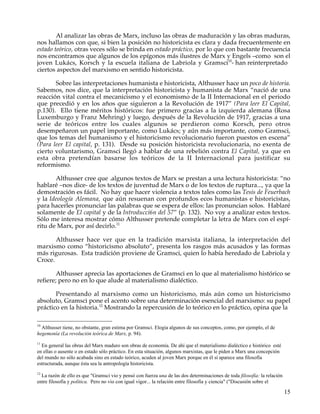 Al analizar las obras de Marx, incluso las obras de maduración y las obras maduras,
nos hallamos con que, si bien la posición no historicista es clara y dada frecuentemente en
estado teórico, otras veces sólo se brinda en estado práctico, por lo que con bastante frecuencia
nos encontramos que algunos de los epígonos más ilustres de Marx y Engels –como son el
joven Lukács, Korsch y la escuela italiana de Labriola y Gramsci10- han reinterpretado
ciertos aspectos del marxismo en sentido historicista.

       Sobre las interpretaciones humanista e historicista, Althusser hace un poco de historia.
Sabemos, nos dice, que la interpretación historicista y humanista de Marx “nació de una
reacción vital contra el mecanicismo y el economismo de la II Internacional en el periodo
que precedió y en los años que siguieron a la Revolución de 1917” (Para leer El Capital,
p.130). Ello tiene méritos históricos: fue primero gracias a la izquierda alemana (Rosa
Luxemburgo y Franz Mehring) y luego, después de la Revolución de 1917, gracias a una
serie de teóricos entre los cuales algunos se perdieron como Korsch, pero otros
desempeñaron un papel importante, como Lukács; y aún más importante, como Gramsci,
que los temas del humanismo y el historicismo revolucionario fueron puestos en escena”
(Para leer El capital, p. 131). Desde su posición historicista revolucionaria, no exenta de
cierto voluntarismo, Gramsci llegó a hablar de una rebelión contra El Capital, ya que en
esta obra pretendían basarse los teóricos de la II Internacional para justificar su
reformismo.

       Althusser cree que .algunos textos de Marx se prestan a una lectura historicista: “no
hablaré –nos dice- de los textos de juventud de Marx o de los textos de ruptura..., ya que la
demostración es fácil. No hay que hacer violencia a textos tales como las Tesis de Feuerbach
y la Ideología Alemana, que aún resuenan con profundos ecos humanistas e historicistas,
para hacerles pronunciar las palabras que se espera de ellos: las pronuncian solos. Hablaré
solamente de El capital y de la Introducci6n del 57” (p. 132). No voy a analizar estos textos.
Sólo me interesa mostrar cómo Althusser pretende completar la letra de Marx con el espí-
ritu de Marx, por así decirlo.11

       Althusser hace ver que en la tradición marxista italiana, la interpretación del
marxismo como “historicismo absoluto”, presenta los rasgos más acusados y las formas
más rigurosas. Esta tradición proviene de Gramsci, quien lo había heredado de Labriola y
Croce.

        Althusser aprecia las aportaciones de Gramsci en lo que al materialismo histórico se
refiere; pero no en lo que alude al materialismo dialéctico.

       Presentando al marxismo como un historicismo, más aún como un historicismo
absoluto, Gramsci pone el acento sobre una determinación esencial del marxismo: su papel
práctico en la historia.12 Mostrando la repercusión de lo teórico en lo práctico, opina que la

10
  Althusser tiene, no obstante, gran estima por Gramsci. Elogia algunos de sus conceptos, como, por ejemplo, el de
hegemonía (La revolución teórica de Marx, p. 94).
11
  En general las obras del Marx maduro son obras de economía. De ahí que el materialismo dialéctico e histórico esté
en ellas o ausente o en estado sólo práctico. En esta situación, algunos marxistas, que le piden a Marx una concepción
del mundo no sólo acabada sino en estado teórico, acuden al joven Marx porque en él sí aparece una filosofía
estructurada, aunque ésta sea la antropología historicista.
12
  La razón de ello es que "Gramsci vio y pensó con fuerza una de las dos determinaciones de toda filosofía: la relación
entre filosofía y política. Pero no vio con igual vigor... la relación entre filosofía y ciencia" ("Discusión sobre el

                                                                                                                          15
 