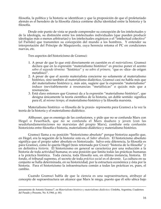 filosofía, la política y la historia se identifican y que la proposición de que el proletariado
alemán es el heredero de la filosofía clásica contiene dicha identidad entre la historia y la
filosofía.

       Desde este punto de vista se puede comprender su concepción de los intelectuales y
de la ideología, su distinción entre los intelectuales individuales (que pueden producir
ideologías más o menos arbitrarias) y los intelectuales orgánicos o el “intelectual colectivo”
(el Partido) que transmiten su concepción del mundo a los hombres. Y entender su
interpretación del Príncipe de Maquiavelo, cuya herencia retoma el PC en condiciones
nuevas, etc.

        Tres aspectos del historicismo de Gramsci:

        1. A pesar de que lo que está directamente en cuestión es el materialismo, Gramsci
           declara que en la expresión “materialismo histórico” es preciso poner el acento
           sobre el segundo término: “histórico” y no sobre el primero, “que es -dice- de origen
           metafísico”.
        2. A pesar de que el acento materialista concierne no solamente al materialismo
           histórico, sino también al materialismo dialéctico, Gramsci casi no habla más que
           del materialismo histórico y, más aún, sugiere que la expresión “materialismo”
           induce inevitablemente a resonancias “metafísicas” o quizás más que a
           resonancias.
        3. Está claro entonces que Gramsci da a la expresión “materialismo histórico”, que
           designa únicamente la teoría científica de la historia, un doble sentido: significa
           para él, al mismo tiempo, el materialismo histórico y la filosofía marxista.

       Materialismo histórico –o filosofía de la praxis- representa para Gramsci a la vez la
teoría de la historia y el materialismo dialéctico.

       Althusser, que es enemigo de las confusiones, y pide que no se confunda Marx con
Hegel o Feuerbach, que no se confunda el Marx maduro y joven (con las
seudofundamentaciones no marxistas del propio Marx), combate esta confusión
historicista entre filosofía e historia, materialismo dialéctico y materialismo histórico.

       Gramsci llama a su posición “historicismo absoluto” porque historiza aquello que,
en Hegel, era la negación de la historia: esto es, el Saber absoluto. El historicismo absoluto
significa que el propio saber absoluto es historizado. Salvo esta diferencia, la filosofía es
para Gramsci, como lo quería Hegel (tesis retornada por Croce) “historia de la filosofía” y
en definitiva historia. El historicismo en general se caracteriza por una reducción a la
historia de toda actividad humana; es una posición que limita todas las prácticas humanas
a la práctica histórica. Toda ciencia, toda filosofía son, en última instancia, historia. El
fondo, el tribunal supremo, el secreto de toda práctica social es el devenir. La cultura en su
conjunto se halla determinada, en su historicidad, por la estructura económica y ésta por la
historia. Para el historicismo la infraestructura común a todas las prácticas es, pues, el
cambio.

      Cuando Gramsci habla de que la ciencia es una supraestructura, atribuye al
concepto de supraestructura un alcance que Marx le niega, puesto que él sólo ubica bajo


pensamiento de Antonio Gramsci", en Materialismo histórico y materialismo dialéctico. Córdoba, Argentina, Cuadernos
del Pasado y Presente, No. 8,1966, p. 68).

                                                                                                                  16
 