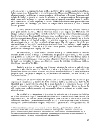 este concepto: 1) la supraestructura jurídico-política y 2) la supraestructura ideológica.
Salvo en sus obras de juventud (y en particular en los Manuscritos) Marx no incluye jamás
el conocimiento científico en la supraestructura. Al igual que el lenguaje (recordemos el
folleto de Stalin) la ciencia no puede Ser ubicada en la supraestructura. Esto no quiere
decir, como lo he hecho ya ver, que no exista un condicionamiento más o menos favorable
de la estructura económica respecto a la ciencia. Hacer de la ciencia una supraestructura es
pensarla como una ideología que forma un bloque con la estructura, y tiene la misma
historia que ésta.

        Gramsci pretende invertir el historicismo especulativo de Croce, volverlo sobre sus
pies, para hacerlo marxista. Quiere hacer con Croce lo que supone que Marx hizo con
Hegel. Althusser comenta: “Si es verdad que la ‘inversión’ de una problemática conserva
la estructura misma de esta problemática, no es de asombrarse que la relación de expresión
directa... pensada por... Croce entre la historia real y la filosofía, se encuentre en la teoría
invertida” (Para leer El Capital, p.146). Lo anterior puede ser expresado así: aunque
Gramsci pretende invertir (sin comillas) a Croce, como Marx lo hizo con Hegel, lo que
realmente hace es “invertirlo” mecánicamente como lo hizo Feuerbach con Hegel. A pesar
de sus “inversiones”, Feuerbach y Gramsci están presos, respectivamente, por la
problemática ideológica de Hegel y de Croce.

      El historicismo, al ver la historia como el motor, y las demás instancias como lo
movido, borra, esfuma o diluye la especificidad del proceso cognoscitivo, o, para decido
con palabras de Althusser: en la interpretación gramsciana “la práctica teórica tiende a
perder toda especificidad, por estar reducida a la práctica histórica en general, categoría en
la cual son pensadas formas... tan diferentes como la práctica económica, política,
ideológica y científica” (p. 146).

       Todo lo anterior no significa que Althusser desdeñe la historia o deje de tener
presente la vinculación entre la filosofía y la ciencia y la historia; pero la validez del
materialismo histórico no se la da la historia sino el conocimiento de la historia. La teoría tiene sus
propias leyes, sus propias exigencias, su peculiaridad intrínseca, en una palabra, su
autonomía relativa.13

       Inspirados en observaciones del joven Marx (y de Feuerbach), hay marxistas que
explican el surgimiento y desarrollo de la economía política clásica (desde Petty hasta
Ricardo), por el desarrollo industrial de la Gran Bretaña, o el socialismo francés por el
desenvolvimiento sociopolítico de la Francia postrevolucionaria. Como no hacen la
diferencia entre condicionamiento y determinación, el por se entiende en sentido causal-
determinativo.

       En realidad, si la categoría de la determinación, más aún, de la determinación dialéctica
en última instancia sirve para mostrar el tipo de relación existente entre la estructura y la
supraestructura, no resulta apropiado empleada para explicar la vinculación entre la
estructura y la ciencia (materialismo histórico, etc.) o la filosofía (materialismo dialéctico),
sin siquiera para visualizar la compleja relación de la problemática ideológica (inscrita en

13
  Althusser escribe (en La Filosofía como arma de la revolución. Córdoba, Argentina, Cuadernos del Pasado y
Presente, No. 4.1971.p.37): "Si nos contentamos con hablar de la práctica general, o si hablamos solamente de la
práctica económica y de la práctica política, sin hablar dela práctica teórica como tal, estamos sustentando la idea de
que las prácticas no-científicas producen por ellas mismas, espontáneamente, el equivalente de la práctica científica, y
descuidamos el carácter y la función irremplazables de la práctica científica."


                                                                                                                           17
 
