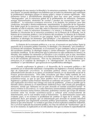 la arqueología de una ciencia o la filosofía) y la estructura económica. En la arqueología de
una ciencia -su pasado ideológico nos hallamos que no todos los elementos que conforman
la problemática ideológica juegan el mismo papel y tienen el mismo significado. Hay
elementos franca y decididamente ideológicos; pero hay otros que, aunque estén
“ideologizados” por la estructura global de la problemática de referencia, contienen,
aunque distorsionados, elementos de verdad y pueden ser reconocidos como “pre-
científicos”. La estructura económica determina, a no dudarlo, los primeros; pero sólo
condiciona, favorable o desfavorablemente, impulsándolos, la aparición de los segundos.
Este doble papel de la estructura, tiene una importancia indudable porque nos permite
entender no sólo la relación, como dije, entre la estructura económica y la supraestructura,
por un lado, y entre la estructura económica y la ciencia y la filosofía, por otro, sino
también la vinculación de la estructura económica con la historia de la filosofía, con la
historia de la economía política y con la historia del socialismo. La historia de la filosofía,
se manifiesta como el escenario en que pugnan, hasta la aparición del materialismo
dialéctico, la ideología, los elementos “pre-científicos” y los elementos “pre-filosóficos” o
elementos que anuncian, como en el caso de Heráclito, el materialismo dialéctico.14

        La historia de la economía política es, a su vez, el escenario en que luchan, hasta la
aparición de la economía política marxista, la ideología y los elementos “pre-científicos”.
La historia del socialismo, finalmente, es el escenario en que combaten, hasta la aparición
del socialismo científico, la ideología utópica y ciertos elementos “pre-científicos” o pre-
socialistas científicos. Es de subrayarse que la estructura no sólo condiciona la ciencia y la
filosofía, sino también los elementos pre-filosóficos o pre-científicos que se dan, mezclados
con la ideología, ideologizados incluso, en la historia de la filosofía, en la de la economía o
en la del socialismo pre-marxista. Pero no los determina. Lo único que determina la
estructura es el conjunto de ideologías y la “ideologización” de los elementos “pre-
científicos” o “pre-filosóficos” que aparezcan en la problemática ideológica.

        Cuando explicamos la génesis y el desarrollo de la economía política y del
socialismo por el desarrollo industrial o sociopolítico de Inglaterra o Francia, hallamos un
tipo de explicación concordante: la economía política clásica concuerda con una
industrialización elevada en su época, el socialismo francés con un desarrollo social de la
Francia postrevolucionaria. Pero debe recordarse que Marx habla también de una
explicación discordante: existe una gran filosofía en Alemania porque hay en ella atraso
económico-social, ya que lo que otros pueblos hacen en sentido económico (como
Inglaterra) o político (como Francia) Alemania se conforma con pensarlo. La existencia de
una explicación discordante trae consigo una serie de problemas. ¿Cómo es posible que la
filosofía clásica alemana (y el materialismo dialéctico) haya sido creada por pensadores
alemanes, siendo que Alemania era un país atrasado en sentido económico-social? Si
nunca existiera la discordancia, si a cada estructura socioeconómica dada correspondieran
de manera necesaria ciertas formas culturales, podríamos concluir que el tipo de relación
existente entre los niveles económico-social y cultural sería exclusivamente de
determinación, con lo cual tendría razón el historicismo. La determinación causal sería
evidente, pues, si no existiera la posibilidad de cambiar el signo de la relación. ¿No
podríamos decir, por ejemplo, que un determinado país atrasado en sentido industrial
puede engendrar una importante economía política (precisamente, verbigracia, porque
piensa lo que otros hacen)? La verdad es que entre el nivel explicativo (adelanto industrial,
etc.) y el nivel explicado (la economía política, etc.) hay tal cúmulo de “mediaciones” que si
no se las esclarece, la explicación es no sólo dudosa sino que se esfuma la especificidad de

14
     Frecuentemente los elementos "pre-científicos" o "pre-filosóficos" son respuestas a preguntas inexistentes.

                                                                                                                   18
 