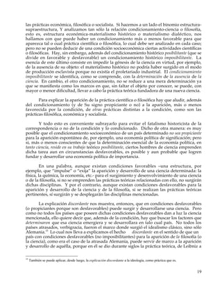 las prácticas económica, filosófica o socialista. Si hacemos a un lado el binomio estructura-
supraestructura, Y analizamos tan sólo la relación condicionamiento-ciencia o filosofía,
esto es, estructura económica-materialismo histórico o materialismo dialéctico, nos
hallamos con que puede haber un condicionamiento más o menos favorable para que
aparezca tal o cual práctica científica o filosófica, lo cual debe ser analizado en cada caso;
pero no se pueden deducir de una condición socioeconómica ciertas actividades científicas
o filosóficas. Hay, sin embargo, además del condicionamiento histórico posibilitante (que se
divide en favorable y desfavorable) un condicionamiento histórico imposibilitante. La
esencia de este último consiste en impedir la génesis de la ciencia en virtud, por ejemplo,
de la ausencia de su objeto: el materialismo histórico no podría haber surgido en el modo
de producción esclavista porque no existía el proletariado industrial. El condicionamiento
imposibilitante se identifica, como se comprende, con la determinación de la ausencia de la
ciencia. En cambio, el otro condicionamiento, no se reduce a una mera determinación ya
que se manifiesta como los marcos en que, sin faltar el objeto por conocer, se puede, con
mayor o menor dificultad, llevar a cabo la práctica teórica fundadora de una nueva ciencia.

       Para explicar la aparición de la práctica científica o filosófica hay que aludir, además
del condicionamiento (y de Su signo propiciante o no) a la aparición, más o menos
favorecida por la condición, de otras prácticas distintas a la condición, como son las
prácticas filosófica, económica y socialista.

        Y todo esto es conveniente subrayarlo para evitar el fatalismo historicista de la
correspondencia o no de la condición y lo condicionado. Dicho de otra manera: es muy
posible que el condicionamiento socioeconómico de un país determinado no sea propiciante
para la aparición espontánea de, por ejemplo, una economía política de significación; pero
si, más o menos conscientes de que la determinación esencial de la economía política, en
tanto ciencia, reside en su trabajo teórico posibilitante, ciertos hombres de ciencia emprenden
dicha tarea aun en circunstancias desfavorables, es posible y aun probable que logren
fundar y desarrollar una economía política de importancia.

         En una palabra, aunque existan condiciones favorables –una estructura, por
ejemplo, que “impulse” o “exija” la aparición y desarrollo de una ciencia determinada: la
física, la química, la economía, etc.- para el surgimiento y desenvolvimiento de una ciencia
o de la filosofía, si no se emprenden las prácticas teóricas relacionadas con ello, no surgirán
dichas disciplinas. Y por el contrario, aunque existan condiciones desfavorables para la
aparición y desarrollo de la ciencia y de la filosofía, si se realizan las prácticas teóricas
pertinentes, sí surgirán y se desplegarán las disciplinas mencionadas.

       La explicación discordante nos muestra, entonces, que en condiciones desfavorables
(o propiciantes porque son desfavorables) puede surgir y desarrollarse una ciencia. Pero
como no todos los países que poseen dichas condiciones desfavorables dan a luz la ciencia
mencionada, ello quiere decir que, además de la condición, hay que buscar los factores que
determinaron que esa ciencia emergiera y se desarrollara en talo cual país. No todos los
países atrasados, verbigracia, fueron el marco donde surgió el idealismo clásico, sino sólo
Alemania.15 Lo cual nos lleva a explicamos el hecho     discordante en el sentido de que un
país con condiciones desfavorables (no imposibilitantes) para la aparición de la filosofía (o
la ciencia), como era el caso de la atrasada Alemania, puede servir de marco a la aparición
y desarrollo de aquélla, porque en él se dio durante siglos la práctica teórica, de Leibniz a

15
     También se puede aplicar, desde luego, la explicación discordante a la ideología, como práctica que es.


                                                                                                               19
 