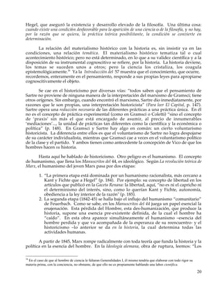 Hegel, que aseguró la existencia y desarrollo elevado de la filosofía. Una última cosa:
cuando existe una condici6n desfavorable para la aparición de una ciencia o de la filosofía, y no hay,
por la razón que se quiera, la práctica teórica posibilitante, la condición se convierte en
determinación.

      La relación del materialismo histórico con la historia es, sin insistir ya en las
condiciones, una relación temática. El materialismo histórico tematiza tal o cual
acontecimiento histórico; pero no está determinado, en lo que a su validez científica y a la
disposición de su instrumental cognoscitivo se refiere, por la historia. La historia deviene,
los temas se suceden unos a otros; pero la ciencia los cristaliza, los coagula
epistemológicamente.16 Ya la Introducción del 57 muestra que el conocimiento, que ocurre,
recordemos, enteramente en el pensamiento, responde a sus propias leyes para apropiarse
cognoscitivamente el objeto.

        Se cae en el historicismo por diversas vías: “todos saben que el pensamiento de
Sartre no proviene de ninguna manera de la interpretación del marxismo de Gramsci; tiene
otros orígenes. Sin embargo, cuando encontró el marxismo, Sartre dio inmediatamente, por
razones que le son propias, una interpretación historicista” (Para leer El Capital, p. 147).
Sartre opera una reducción necesaria de las diferentes prácticas a una práctica única. En él
no es el concepto de práctica experimental (como en Gramsci o Coletti) “sino el concepto
de ‘praxis’ sin más el que está encargado de asumir, al precio de innumerables
‘mediaciones’..., la unidad de prácticas tan diferentes como la científica y la económica o
política” (p. 148). En Gramsci y Sartre hay algo en común: un cierto voluntarismo
historicista. La diferencia entre ellos es que el voluntarismo de Sartre no logra despojarse
de su carácter individualista, mientras que Gramsci cae a veces en el voluntarismo político
de la clase y el partido. Y ambos tienen como antecedente la concepción de Vico de que los
hombres hacen su historia.

      Hasta aquí he hablado de historicismo. Otro peligro es el humanismo. El concepto
de humanismo, que llena los Manuscritos del 44, es ideológico. Según La revolución teórica de
Marx, el humanismo del joven Marx pasa por dos etapas:

         1. “La primera etapa está dominada por un humanismo racionalista, más cercano a
            Kant y Fichte que a Hegel” (p. 184). Por ejemplo: su concepto de libertad en los
            artículos que publicó en la Gaceta Renana: la libertad, aquí, “no es ni el capricho ni
            el determinismo del interés, sino, como lo querían Kant y Fichte, autonomía,
            obediencia a la ley interior de la razón" (p. 185).
         2. La segunda etapa (1842-45) se halla bajo el influjo del humanismo “comunitario”
            de Feuerbach. Como se sabe, en los Manuscritos del 44 juega un papel esencial la
            enajenación. Esta pérdida del Hombre, esta des-humanización, que produce la
            historia, supone una esencia pre-existente definida, de la cual el hombre ha
            “caído”. En esta obra aparece simultáneamente el humanismo –esencia del
            hombre perdida y que va acompañada de la esperanza de su reencuentro- y el
            historicismo –lo anterior se da en la historia, la cual determina todas las
            actividades humanas.

       A partir de 1845, Marx rompe radicalmente con toda teoría que funda la historia y la
política en la esencia del hombre. En la Ideología alemana, obra de ruptura, leemos: “Los

16
 En el caso de que al hombre de ciencia le faltaran Generalidades I, él mismo tendría que elaborar con todo rigor su
materia prima, con la conciencia, no obstante, de que ello no es propiamente hablando una labor científica.

                                                                                                                       20
 