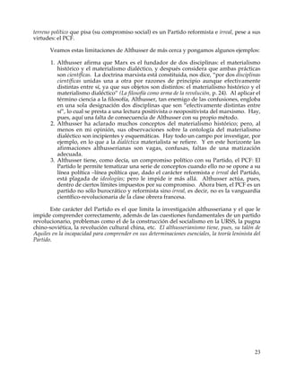 terreno político que pisa (su compromiso social) es un Partido reformista e irreal, pese a sus
virtudes: el PCF.

       Veamos estas limitaciones de Althusser de más cerca y pongamos algunos ejemplos:

       1. Althusser afirma que Marx es el fundador de dos disciplinas: el materialismo
          histórico y el materialismo dialéctico, y después considera que ambas prácticas
          son científicas. La doctrina marxista está constituida, nos dice, “por dos disciplinas
          científicas unidas una a otra por razones de principio aunque efectivamente
          distintas entre sí, ya que sus objetos son distintos: el materialismo histórico y el
          materialismo dialéctico” (La filosofía como arma de la revolución, p. 24). Al aplicar el
          término ciencia a la filosofía, Althusser, tan enemigo de las confusiones, engloba
          en una sola designación dos disciplinas que son “efectivamente distintas entre
          sí”, lo cual se presta a una lectura positivista o neopositivista del marxismo. Hay,
          pues, aquí una falta de consecuencia de Althusser con su propio método.
       2. Althusser ha aclarado muchos conceptos del materialismo histórico; pero, al
          menos en mi opinión, sus observaciones sobre la ontología del materialismo
          dialéctico son incipientes y esquemáticas. Hay todo un campo por investigar, por
          ejemplo, en lo que a la dialéctica materialista se refiere. Y en este horizonte las
          afirmaciones althusserianas son vagas, confusas, faltas de una matización
          adecuada.
       3. Althusser tiene, como decía, un compromiso político con su Partido, el PCF: El
          Partido le permite tematizar una serie de conceptos cuando ello no se opone a su
          línea política –línea política que, dado el carácter reformista e irreal del Partido,
          está plagada de ideologías; pero le impide ir más allá. Althusser actúa, pues,
          dentro de ciertos límites impuestos por su compromiso. Ahora bien, el PCF es un
          partido no sólo burocrático y reformista sino irreal, es decir, no es la vanguardia
          científico-revolucionaria de la clase obrera francesa.

       Este carácter del Partido es el que limita la investigación althusseriana y el que le
impide comprender correctamente, además de las cuestiones fundamentales de un partido
revolucionario, problemas como el de la construcción del socialismo en la URSS, la pugna
chino-soviética, la revolución cultural china, etc. El althusserianismo tiene, pues, su talón de
Aquiles en la incapacidad para comprender en sus determinaciones esenciales, la teoría leninista del
Partido.




                                                                                                 23
 