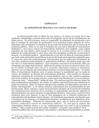CAPÍTULO II

                   EL CONCEPTO DE PRÁCTICA Y EL CAPITAL DE MARX



        La diferenciación entre el objeto de una ciencia y la ciencia en cuanto tal es una
condición metodológica esencial para toda investigación acerca de los fundamentos de
dicha ciencia. No son lo mismo, como se comprende, las relaciones de producción reales
que el concepto de relaciones de producción, ni la economía (como conjunto de hechos
específicos que constituyen la estructura de un modo de producción) que la ciencia de la
economía política. Marx no es sólo el fundador de una nueva filosofía (el materialismo
dialéctico) y una nueva ciencia (el materialismo histórico), sino también, como región
específica de esta última, quien funda la ciencia de la economía política. En El Capital
hallamos de cuerpo presente, y entre otras, estas tres disciplinas: la filosofía, la ciencia de la
historia y la economía política. Aparentemente es tan sólo un libro de economía política
que tiene como pretensión esencial hacer la teoría del modo de producción capitalista; pero
si vemos las cosas más profundamente, advertiremos que las reflexiones económicas de
esta obra conducen necesariamente al materialismo histórico, del mismo modo que éste
nos lleva al materialismo dialéctico. Esta secuencia economía-historia-filosofía debe ser
comentada con algún detenimiento. Althusser ha puesto en claro en diversas obras (Para
leer El Capital, La filosofía como arma de la revolución, Materialismo histórico y materialismo
dialéctico, etc.) el tránsito del materialismo histórico al materialismo dialéctico. Al fundar
Marx el materialismo histórico creó, al mismo tiempo, la posibilidad, que no tardó en
realizar, de establecer la filosofía del materialismo dialéctico. Sólo cuando los hombres
adquieren conciencia de su historia en cuanto hombres, esto es, sólo cuando conquistan
una visión científica de su propio devenir, pueden hacer una filosofía que ya no sea ideología,
“punto de vista”, “cosmovisión”, reflejo de clase. No analizaré aquí los intentos, dentro de
estas problemáticas ideológicas, de escapar al carácter supraestructural que determina su
modo de existencia. Baste con indicar aquí que estos intentos, por importantes que sean, se
hallan “ideologizados” (y en última instancia subsumidos) por la problemática de que
forman parte. Marx, entonces, rompió con la prehistoria ideológica de la ciencia de la historia
(las interpretaciones idealistas de la sociedad, el materialismo mecanicista aplicado al
decurso humano, etc.) para construir el materialismo histórico. Esta ruptura constitutiva fue
condición para otra ruptura: la que lo hizo desgajarse de la filosofía tradicional (y
especialmente del idealismo clásico alemán y de Feuerbach) para fundar una filosofía que,
a semejanza de las ciencias y el materialismo histórico, se diferencia, por definición, de lo
puramente ideológico. Althusser ha demostrado, pues, cómo la ruptura del materialismo
histórico condicionó la ruptura del materialismo dialéctico. Yo creo que la ruptura del
materialismo histórico estuvo, a su vez, condicionada por otro corte: el de la economía
política.18 Sólo cuando se posee una visión “científica” o al menos “pre-científica” de la
economía política (de cómo producen, intercambian y distribuyen los hombres) es posible

18
 Y, desde luego, también por un “corte político” (ver Michael Lowy: Teoría de la Revolución en el joven Marx.
México, Siglo XXI, 1972. p. 132).

                                                                                                                24
 