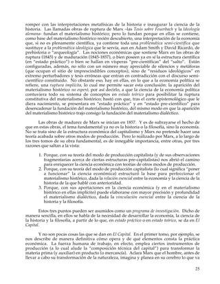 romper con las interpretaciones metafísicas de la historia e inaugurar la ciencia de la
historia. Las llamadas obras de ruptura de Marx –las Tesis sobre Feuerbach y la Ideología
alemana- fundan el materialismo histórico; pero lo fundan porque en ellas se contiene,
como base del materialismo histórico recién descubierto, una interpretación de la economía
que, si no es plenamente científica, ya contiene toda una problemática semi-científica que
sustituye a la problemática ideológica que le servía, aun en Adam Smith y David Ricardo, de
prehistoria o “arqueología”. Las nociones económicas que sostiene Marx en las obras de
ruptura (1845) y de maduración (1845-1857), o bien poseen ya en sí la estructura científica
(en “estado práctico”) o bien se hallan en vísperas “pre-científicas” del “salto”. Están
configuradas, además, no sólo con un número muy apreciable de silencios y metáforas
(que ocupan el sitio de imprescindibles conceptos), sino de “residuos ideológicos” en
extremo perturbadores y tesis erróneas que entran en contradicción con el discurso semi-
científico constituido. No obstante eso, hay en ellas, en lo que a la economía política se
refiere, una ruptura implícita, lo cual me permite sacar esta conclusión: la aparición del
materialismo histórico no esperó, por así decirlo, a que la ciencia de la economía política
contuviera todo su sistema de conceptos en estado teórico para posibilitar la ruptura
constitutiva del materialismo histórico; bastó con que, tras el corte epistemológico que le
diera nacimiento, se presentara en “estado práctico” y en “estado pre-científico” para
desencadenar la fundación del materialismo histórico, del mismo modo en que la aparición
del materialismo histórico trajo consigo la fundación del materialismo dialéctico.

       Las obras de madurez de Marx se inician en 1857. Y es de subrayarse el hecho de
que en estas obras, el tema fundamental ya no es la historia o la filosofía, sino la economía.
No se trata sino de la estructura económica del capitalismo y Marx no pretende hacer una
teoría acabada sobre otros modos de producción. Pero lo realizado por Marx, a lo largo de
los tres tomos de su obra fundamental, es de innegable importancia, entre otras, por tres
razones que saltan a la vista:

       1. Porque, con su teoría del modo de producción capitalista (y de sus observaciones
          fragmentarias acerca de ciertas estructuras pre-capitalistas) nos abrió el camino
          para enriquecer la ciencia económica con teorías de otros modos de producción.
       2. Porque, con su teoría del modo de producción capitalista (lo cual significa “poner
          a funcionar” la ciencia económica) estructuró la base para perfeccionar el
          materialismo histórico, dada la relación esencial entre la economía y la ciencia de la
          historia de la que hablé con anterioridad.
       3. Porque, con sus aportaciones en la ciencia económica (y en el materialismo
          histórico en ellas implícito) puede elaborarse con mayor precisión y profundidad
          el materialismo dialéctico, dada la vinculación esencial entre la ciencia de la
          historia y la filosofía.

       Estos tres puntos pueden ser asumidos como un programa de investigación. Dicho de
manera sencilla, en ellos se habla de la necesidad de desarrollar la economía, la ciencia de
la historia y la filosofía, a partir de lo que, en estado práctico o en estado teórico, se da en El
Capital.

       Y no son pocas cosas las que se dan en El Capital. En el primer tomo, por ejemplo, se
nos describe de manera definitiva cómo opera y de qué elementos consta la práctica
económica. La fuerza humana de trabajo, en efecto, emplea ciertos instrumentos de
producción (a lo cual alude la “composición técnica del capital”) para transformar la
materia prima (y auxiliar) en producto (o mercancía). Aclara Marx que el hombre, antes de
llevar a cabo su transformación de la naturaleza, imagina y planea en su cerebro lo que va

                                                                                                25
 