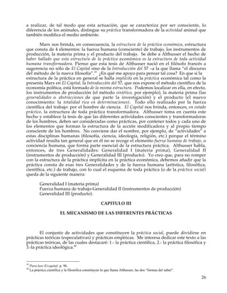 a realizar, de tal modo que esta actuación, que se caracteriza por ser consciente, lo
diferencia de los animales, distingue su práctica transformadora de la actividad animal que
también modifica el medio ambiente.

        Marx nos brinda, en consecuencia, la estructura de la práctica económica, estructura
que consta de 4 elementos: la fuerza humana (consciente) de trabajo, los instrumentos de
producción, la materia prima y el producto del trabajo. Se debe a Althusser el hecho de
haber hallado que esta estructura de la práctica económica es la estructura de toda actividad
humana transformadora. Pienso que esta tesis de Althusser nació en el filósofo francés a
sugerencia no sólo de El Capital sino de la Introducción del 57 –a la que llama “el discurso
del método de la nueva filosofía”.19 ¿En qué me apoyo para pensar tal cosa? En que si la
estructura de la práctica en general se halla implícita en la práctica económica tal como la
presenta Marx en El Capital, la Introducción del 57, que nos expone el método científico de la
economía política, está formado de la misma estructura. Podemos localizar en ella, en efecto,
los instrumentos de producción (el método sintético, por ejemplo), la materia prima (las
generalidades o abstracciones de que parte la investigación) y el producto (el nuevo
conocimiento: la totalidad rica en determinaciones). Todo ello realizado por la fuerza
científica del trabajo: por el hombre de ciencia. El Capital nos brinda, entonces, en estado
práctico, la estructura de toda práctica transformadora. Althusser toma en cuenta este
hecho y establece la tesis de que las diferentes actividades conscientes y transformadoras
de los hombres, deben ser consideradas como prácticas, por contener todos y cada uno de
los elementos que forman la estructura de la acción modificadora y al propio tiempo
consciente de los hombres. No conviene dar el nombre, por ejemplo, de “actividades” a
estas disciplinas humanas (filosofía, ciencia, ideología, religión, etc.) porque el término
actividad resulta tan general que en él no se recoge el elemento fuerza humana de trabajo, o
conciencia humana, que forma parte esencial de la estructura práctica. Althusser habla,
entonces, de tres Generalidades: Generalidad I (materia prima), Generalidad II
(instrumentos de producción) y Generalidad III (producto). Yo creo que, para no romper
con la estructura de la práctica implícita en la práctica económica, debemos añadir que la
práctica consta de esas tres Generalidades y de la fuerza humana (artística, filosófica,
científica, etc.) de trabajo, con lo cual el esquema de toda práctica (o de la práctica social)
queda de la siguiente manera:

            Generalidad I (materia prima)
            Fuerza humana de trabajo-Generalidad II (instrumentos de producción)
            Generalidad III (producto).

                                                       CAPITULO III

                          EL MECANISMO DE LAS DIFERENTES PRÁCTICAS



        El conjunto de actividades que constituyen la práctica social, puede dividirse en
prácticas teóricas (especulativas) y prácticas empíricas. Me interesa dedicar este texto a las
prácticas teóricas, de las cuales destacaré: 1.- la práctica científica, 2.- la práctica filosófica y
3.-la práctica ideológica.20


19
     Para leer E/capital. p. 96.
20
     La práctica científica y la filosófica constituyen lo que llama Althusser, las dos “formas del saber”.

                                                                                                              26
 