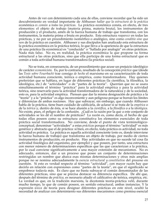 Antes de ver con detenimiento cada una de ellas, conviene recordar que ha sido un
descubrimiento en verdad importante de Althusser hallar que la estructura de la práctica
económica es común a todas las prácticas. La práctica económica consta, en efecto, de tres
elementos: el objeto de trabajo (materia prima, materia bruta), los instrumentos de
producción y el producto, amén de la fuerza humana de trabajo que transforma, con los
instrumentos, la materia prima o bruta en producto. Esta estructura reaparece en todas las
prácticas, y no por un procedimiento isomórfico o analógico, sino como conditio sine qua
non de la práctica en cuestión. Althusser y sus discípulos han analizado esta estructura de
la práctica económica en la práctica teórica, lo que lleva a la apariencia de que la estructura
de una práctica (la económica) es “conducida” o “hallada por analogía” en otras prácticas.
Nada más falso. No es, en realidad, la práctica económica la que propone su forma
estructural a las otras prácticas, sino que ella participa de una forma estructural que es
común a toda actividad humana transformadora (la práctica social).

        No se trata, en consecuencia, de un procedimiento que acuse un prejuicio ideológico
de carácter economicista. Es, por lo contrario, resultado de la concepción práctica que (desde
las Tesis sobre Feuerbach) trae consigo de hecho el marxismo en su caracterización de toda
actividad humana consciente, teórica o empírica, como transformadora. Hay quienes
preferirían que se hablara, en lugar de diferentes prácticas (la científica, la filosófica, la
ideológica, etc.) de “actividades” o de “partes de la teoría”. Querrían que no se usara
simultáneamente el término “práctica” para la actividad empírica y para la actividad
teórica, sino reservarlo para la actividad transformadora de la naturaleza y de la sociedad,
esto es, para la actividad empírica. Piensan que dar la misma designación de práctica a la
“teoría” y a la “práctica” es algo inconveniente y aun peligroso porque se borran los límites
y diferencias de ambas nociones. Hay que subrayar, sin embargo, que cuando Althusser
habla de la práctica, tiene buen cuidado de calificarla, de aclarar si se trata de la empírica o
de la teórica y, dentro de ésta, si se hace alusión a la científica, a la filosófica o a la ideológica.
No existe, pues, el peligro de la confusión. ¿Cuál es la razón por la que a este conjunto de
actividades se les dé el nombre de prácticas? La razón es, como decía, el hecho de que
todas ellas poseen como su estructura constitutiva los elementos esenciales de toda
práctica social transformadora. No conviene, desde el punto de vista terminológico-
conceptual, denominar “actividades” a estas prácticas porque el término “actividad” es más
genérico y abstracto que el de práctica: si bien, en efecto, toda práctica es actividad, no toda
actividad es práctica. La práctica es aquella actividad consciente (esto es, donde interviene
la fuerza humana de trabajo) que transforma un objeto de trabajo, por medio de ciertos
instrumentos de producción, en producto. Hay actividades en que no sucede tal cosa (la
actividad fisiológica del organismo, por ejemplo) y que poseen, por tanto, una estructura
con menor número de determinaciones específicas que las que caracterizan a la práctica,
por lo cual conviene significativamente a una mayor extensión de mecanismos. No es
adecuado, entonces, dar a un proceso que posee un conjunto de determinaciones
restringidas un nombre que abarca esas mismas determinaciones y otras más amplias
porque no se nomina adecuadamente la esencia estructural y constitutiva del proceso en
cuestión. Si esto es verdad respecto al término “actividad”, con mayor razón hay que
decirlo en relación con expresiones como “partes de la teoría”, en que el significado se
empobrece todavía más. Es claro que no basta subrayar el común denominador de las
diferentes prácticas, sino que se precisa destacar su diferencia específica. De ahí que,
después del término de práctica, es necesario añadir el calificativo de teórica, empírica, etc.
La verdad es que, en la tradición marxista, la dicotomía teoría-práctica veló, durante
mucho tiempo, lo que de común poseen, en sentido estructural, ambas instancias. Y la
expresión única de teoría para designar diferentes prácticas en este nivel, ocultó la
necesidad de analizar con detenimiento sus diferentes mecanismos como premisa esencial

                                                                                                    27
 