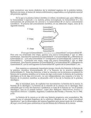 para reconstruir una teoría dialéctica de la totalidad orgánica de la práctica teórica.
Realizar esta tarea, al menos de manera embrionaria y esquemática, es el propósito esencial
del presente capítulo.

        En lo que a la práctica teórico-científica se refiere, recordemos que, para Althusser,
la Generalidad I equivale a la materia prima (conceptual), la Generalidad II a los
instrumentos de producción (la ciencia) y la Generalidad III al nuevo conocimiento
(científico). El proceso del conocimiento científico, en sus diferentes etapas, sería de la
siguiente manera:
                                           Generalidad I
                      1ª. Etapa            Generalidad II
                                           Generalidad III


                                          Generalidad I
                     2ª. Etapa            Generalidad II
                                          Generalidad III


                                          Generalidad I
                     3ª. Etapa            Generalidad II
                                          Generalidad III
             O sea que la Generalidad II1, convierte a la Generalidad I1 en Generalidad III1.
Pero una vez terminada esta etapa, aparece una nueva Generalidad 12 que se debe
transformar. Para hacerlo sumamos la Generalidad II1 a la Generalidad III1 y obtenemos la
Generalidad 112. Con esta Generalidad 112 conseguimos la Generalidad III2 a partir de la
Generalidad I2. Concluida esta etapa, surge una nueva Generalidad I3 que se debe
transformar. Para hacerlo sumamos la Generalidad II2 y la Generalidad III2 y obtenemos la
Generalidad II3, con la cual logramos la Generalidad III3 a partir de la Generalidad I3, etc.

       Este esquema es sumamente importante porque vincula dos historias: la historia de
la práctica científica (Generalidades II) y la historia de la práctica ideológica
(Generalidades I). Estas dos historias, si bien se vinculan con la estructura económica (la
historia de la práctica científica en la forma de algo condicionado; la historia de la práctica
ideológica en la de algo determinado), no son independientes una respecto a la otra: la
historia de la práctica científica se desarrolla sobre la base de la historia de la práctica
ideológica.

       Hay la necesidad, pues, de explicitar tres movimientos: la historia de la ciencia, la
historia de la ideología y la historia de la relación de la ciencia con la ideología, bien
entendido que en estas tres historias o dialécticas se trata de la historia no “en el sentido
ideológico, sino en el sentido teórico”, como dice Althusser (Materialismo histórico y
materialismo dialéctico. Córdoba, Argentina, Cuadernos del Pasado y Presente, No. 8. 1966,
p.52).

       La historia de la ciencia es no sólo una historia progresiva sino acumulativa. Me
gustaría usar el concepto hegeliano de la aufhebung (después de un “corte conceptual
significativo” que lo desarraigara del sistema hegeliano pero preservando de él el sentido
de negar conservando) para caracterizar el tipo de historia de la historia de la ciencia.



                                                                                            28
 