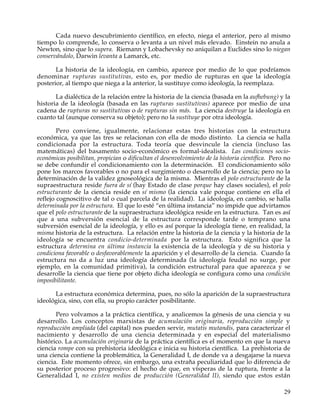 Cada nuevo descubrimiento científico, en efecto, niega el anterior, pero al mismo
tiempo lo comprende, lo conserva o levanta a un nivel más elevado. Einstein no anula a
Newton, sino que lo supera. Riemann y Lobachevsky no aniquilan a Euclides sino lo niegan
conservándolo, Darwin levanta a Lamarck, etc.

       La historia de la ideología, en cambio, aparece por medio de lo que podríamos
denominar rupturas sustitutivas, esto es, por medio de rupturas en que la ideología
posterior, al tiempo que niega a la anterior, la sustituye como ideología, la reemplaza.

       La dialéctica de la relación entre la historia de la ciencia (basada en la aufhebung) y la
historia de la ideología (basada en las rupturas sustitutivas) aparece por medio de una
cadena de rupturas no sustitutivas o de rupturas sin más. La ciencia destruye la ideología en
cuanto tal (aunque conserva su objeto); pero no la sustituye por otra ideología.

        Pero conviene, igualmente, relacionar estas tres historias con la estructura
económica, ya que las tres se relacionan con ella de modo distinto. La ciencia se halla
condicionada por la estructura. Toda teoría que desvincule la ciencia (incluso las
matemáticas) del basamento socio-económico es formal-idealista. Las condiciones socio-
económicas posibilitan, propician o dificultan el desenvolvimiento de la historia científica. Pero no
se debe confundir el condicionamiento con la determinación. El condicionamiento sólo
pone los marcos favorables o no para el surgimiento o desarrollo de la ciencia; pero no la
determinación de la validez gnoseológica de la misma. Mientras el polo estructurante de la
supraestructura reside fuera de sí (hay Estado de clase porque hay clases sociales), el polo
estructurante de la ciencia reside en sí mismo (la ciencia vale porque contiene en ella el
reflejo cognoscitivo de tal o cual parcela de la realidad). La ideología, en cambio, se halla
determinada por la estructura. El que lo esté “en última instancia” no impide que advirtamos
que el polo estructurante de la supraestructura ideológica reside en la estructura. Tan es así
que a una subversión esencial de la estructura corresponde tarde o temprano una
subversión esencial de la ideología, y ello es así porque la ideología tiene, en realidad, la
misma historia de la estructura. La relación entre la historia de la ciencia y la historia de la
ideología se encuentra condicio-determinada por la estructura. Esto significa que la
estructura determina en última instancia la existencia de la ideología y de su historia y
condiciona favorable o desfavorablemente la aparición y el desarrollo de la ciencia. Cuando la
estructura no da a luz una ideología determinada (la ideología feudal no surge, por
ejemplo, en la comunidad primitiva), la condición estructural para que aparezca y se
desarrolle la ciencia que tiene por objeto dicha ideología se configura como una condición
imposibilitante.

      La estructura económica determina, pues, no sólo la aparición de la supraestructura
ideológica, sino, con ella, su propio carácter posibilitante.

       Pero volvamos a la práctica científica, y analicemos la génesis de una ciencia y su
desarrollo. Los conceptos marxistas de acumulación originaria, reproducción simple y
reproducción ampliada (del capital) nos pueden servir, mutatis mutandis, para caracterizar el
nacimiento y desarrollo de una ciencia determinada y en especial del materialismo
histórico. La acumulación originaria de la práctica científica es el momento en que la nueva
ciencia rompe con su prehistoria ideológica e inicia su historia científica. La prehistoria de
una ciencia contiene la problemática, la Generalidad I, de donde va a desgajarse la nueva
ciencia. Este momento ofrece, sin embargo, una extraña peculiaridad que lo diferencia de
su posterior proceso progresivo: el hecho de que, en vísperas de la ruptura, frente a la
Generalidad I, no existen medios de producción (Generalidad II), siendo que estos están

                                                                                                  29
 