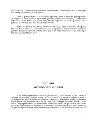 sólo tratara de la teoría del conocimiento, y no aludiera a la teoría del ser, a la ontología,
este texto hace referencia a ambos temas.

       Ya en lo que se refiere a la realización del presente libro, es probable que al pasar de
un capítulo a otro, el lector encuentre que hay repeticiones inútiles y aclaraciones
reiteradas: ello se debe a que buena parte de estos capítulos fue escrita pensando en la
publicación individual de ellos en diferentes revistas.

       Antes de terminar me interesa aclarar que no todo el libro es obra mía: el capítulo
VII, “Los tres niveles de la teoría marxista”, que me parece de una importancia innegable
para la articulación conceptual de las otras partes del libro, fue elaborado en común por
Enrique González Phillips y yo.




                                        CAPITULO I:

                            APROXIMACIÓN A ALTHUSSER



       ¿Cuál es el propósito fundamental que anima a Louis Althusser en sus dos obras
capitales, La revolución teórica de Marx y Para leer El Capital? Su interés es nada menos que el
de reexaminar los fundamentos del marxismo. Según él, los creadores de éste no pudieron
fundamentar filosóficamente en todos los casos la doctrina por ellos descubierta. Por tal
motivo, el propósito esencial de esta obra es el de rediscutir los problemas básicos del
marxismo con la intención de volver a plantear las cuestiones originarias, en el entendido
de que, de alguna manera, todo desarrollo de una ciencia (o de la filosofía) implica un re-



                                                                                              3
 