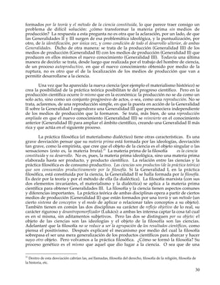 formados por la teoría y el método de la ciencia constituida, lo que parece traer consigo un
problema de difícil solución: ¿cómo transformar la materia prima sin medios de
producción? La respuesta a esta pregunta no es otra que la aclaración, por un lado, de que
las Generalidades II y III surgen de esa problemática ideológica, y la puntualización, por
otro, de la identificación, por única vez, y como condición de todo el desarrollo ulterior, de ambas
Generalidades. Dicho de otra manera: se trata de la producción (Generalidad III) de los
medios de producción (Generalidad II) con los medios de producción (Generalidad II) que
producen en ellos mismos el nuevo conocimiento (Generalidad III). Todavía una última
manera de decirlo: se trata, desde luego que realizada por el trabajo del hombre de ciencia,
de un proceso autoproductivo, en que el nuevo conocimiento obtenido por medio de la
ruptura, no es otro que el de la localización de los medios de producción que van a
permitir desarrollarse a la ciencia.

        Una vez que ha aparecido la nueva ciencia (por ejemplo el materialismo histórico) se
crea la posibilidad de la práctica teórica posibilitan te del progreso científico. Pero en la
producción científica ocurre lo mismo que en la económica: la producción no se da como un
solo acto, sino como un conjunto progresivo de actos, o sea, como una reproducción. No se
trata, aclaremos, de una reproducción simple, en que la puesta en acción de la Generalidad
II sobre la Generalidad I engendrara una Generalidad III que permaneciera independiente
de los medios de producción que la formaron. Se trata, más bien, de una reproducción
ampliada en que el nuevo conocimiento (Generalidad III) se reinvierte en el conocimiento
anterior (Generalidad II) para ampliar el ámbito científico, creando una Generalidad II más
rica y que actúa en el siguiente proceso.

        La práctica filosófica (el materialismo dialéctico) tiene otras características. Es una
grave desviación pensar que su materia prima está formada por las ideologías, desviación
tan grave, como la empirista, que cree que el objeto de la ciencia es el objeto singular o las
sensaciones (esto es, la materia bruta).21 La materia prima de la filosofía         es la ciencia
constituida y su desarrollo. No es, pues, la materia prima ideológica, sino una materia prima
elaborada hasta ser producto, y producto científico. La relación entre las ciencias y la
práctica filosófica es de consumo productivo. Las ciencias son productos (de la práctica teórica)
que son consumidos productivamente por la filosofía. Si la Generalidad I, en la práctica
filosófica, está constituida por la ciencia, la Generalidad II se halla formada por la filosofía.
Es decir por la teoría y por el método de ella (la dialéctica). La filosofía marxista (con sus
dos elementos invariantes, el materialismo y la dialéctica) se aplica a la materia prima
científica para obtener Generalidades III. La filosofía y la ciencia tienen aspectos comunes
y diferencias importantes. La práctica teórica de ambas disciplinas opera a partir de ciertos
medios de producción (Generalidad II) que están formados por una teoría y un método (un
cierto sistema de conceptos y el modo de aplicar o relacionar tales conceptos a su objeto).
También tienen en común las dos disciplinas su carácter de reflejo objetivo de lo real, su
carácter riguroso y desantropomorfizador (Lukács): a ambas les interesa captar la cosa tal cual
es en sí misma, sin aditamentos subjetivos. Pero las dos se distinguen por su objeto: el
objeto de las ciencias son las ideologías y el objeto de la filosofía son las ciencias.
Adelantaré que la filosofía no se reduce a ser la agrupación de los resultados científicos, como
piensa el positivismo. Después explicaré el mecanismo por medio del cual la filosofía
sobrepasa el ser una mera generalización de los productos científicos para abarcar y hacer
suyo otro objeto. Pero volvamos a la práctica filosófica. ¿Cómo se formó la filosofía? Su
proceso genético es el mismo que aquel que dio lugar a la ciencia. O sea que de una

21
  Dentro de esta desviación cabrían las, así llamadas, filosofía del derecho, filosofía de la religión, filosofía de
la historia, etc.

                                                                                                                   30
 