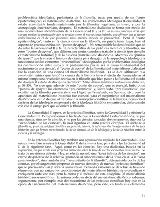 problemática ideológica, prehistoria de la filosofía, nace, por medio de un “corte
epistemológico”, el materialismo dialéctico. La problemática ideológica (Generalidad I)
estaba constituida fundamentalmente por la filosofía hegeliana, primero, y por la
antropología feuerbachiana, después. El materialismo dialéctico se forma por medio de
una momentánea identificación de la Generalidad II y la III: lo mismo podemos decir que
surgen medios de producción que se revelan como el nuevo conocimiento, que afirmar que el nuevo
conocimiento es el de que poseemos unos nuevos medios de producción. Pero el “corte
epistemológico”, tanto en la ciencia como en la filosofía, no puede tener lugar, bajo el
aspecto de práctica teórica, sin “puntos de apoyo”. No sería posible la identificación que se
da entre la Generalidad II y la III, característica de las prácticas científica y filosófica, sin
estos “puntos de apoyo”, que difieren, por cierto, cuando se trata de la ciencia (por ejemplo
el materialismo histórico) y de la filosofía (materialismo dialéctico). Mientras los “puntos
de apoyo” que le sirven al hombre de ciencia para desgajar de la arqueología ideológica a
una ciencia son los elementos “precientíficos” ideologizados por la problemática ideológica
(la contradicción entre estos y la problemática puede ser la causa fundamental del
nacimiento de una ciencia), el “punto de apoyo” de la filosofía (del materialismo dialéctico)
fue la aparición de una ciencia (el materialismo histórico). Ya lo dice Althusser: “La
revolución teórica que fundó la ciencia de la historia tuvo el efecto de desencadenar al
mismo tiempo una revolución teórica en la filosofía que hizo pasar a la filosofía del estado
de ideología al estado de disciplina científica” (Materialismo histórico y materialismo dialéctico,
p. 54-55). Yo creo que, además de este “punto de apoyo”, que es esencial, hubo otros
“puntos de apoyo”: los elementos “pre-científicos” y, sobre todo, “pre-filosóficos” que
existían en la filosofía pre-marxista: en Hegel, en Feuerbach, en Spinoza, etc.; pero la
aparición del materialismo histórico fue esencial para el surgimiento del materialismo
dialéctico en virtud de que, al introducir la concepción científica de la historia, denunció el
carácter de las ideologías en general y de la ideología filosófica en particular, desbrozando
con ello el campo para que adviniera la filosofía.

         La Generalidad II opera, en la práctica filosófica, sobre la Generalidad I y obtiene la
Generalidad III. Pero precisemos el hecho de que la Generalidad I está constituida, no por
una ciencia, sino por las ciencias, y no por las ciencias tomadas abstractamente, sino por la
“cientificidad de las ciencias”, lo cual significa en tanto práctica científica. El objeto de la
filosofía es, pues, la práctica científica en general, esto es, la aglutinación transformadora de las tres
historias que ya hemos mencionado: la de la ciencia, la de la ideología y la de la relación entre la
ciencia y la ideología.

       En la práctica filosófica hay también una reproducci6n ampliada: la Generalidad III de
una primera fase se une a la Generalidad II de la misma fase, para dar a luz la Generalidad
II de la siguiente fase. Aquí, como en las ciencias, hay una dialéctica, basada en la
superación, en que existe una perpetua variación sobre la base de ciertos elementos invariantes. Se
trata de un sistema abierto. Hay, en efecto, no sólo una “tarea infinita de las ciencias”, un
eterno desplazarse de la relativa ignorancia al conocimiento o de la “cosa en sí” a la “cosa
para nosotros”, sino también una “tarea infinita de la filosofía”, determinada por la de las
ciencias, por el surgimiento perpetuo de nuevas ciencias y de nuevas “prácticas científicas”
que se precisa articular y llevar a estado teórico. Pero esta variación, se da sobre las bases de
elementos que no varían: los conocimientos del materialismo histórico se profundizan y
enriquecen cada vez más; pero la teoría y el método de esta disciplina (el materialismo
histórico) no se modifican. Lo mismo podemos decir del materialismo dialéctico: sabemos,
seguramente, por ejemplo, más del mecanismo de las prácticas científicas hoy que en la
época del nacimiento del materialismo dialéctico, pero éste, en tanto sus elementos


                                                                                                       31
 