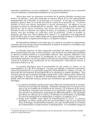 esenciales constitutivos, no se ha modificado. El materialismo histórico no se convertirá
nunca en idealismo, el materialismo dialéctico no será jamás metafísico.

         Ahora bien entre los elementos invariantes de la práctica filosófica tenemos una
teoría y un método, y estos dos elementos se mueven dentro de las dos especialidades
fundamentales de la filosofía: la epistemología y la ontología. O sea que el materialismo
dialéctico aparece tanto en la teoría del conocer cuanto en la teoría del ser. La práctica
filosófica de nuevo tipo empieza desplegando su aspecto epistemológico. Su objeto es, en un
principio, la ciencia, la cientificidad de las ciencias. Pero, al estudiar la práctica científica
advierte que, tras la ruptura constitutiva, cada ciencia tiene todo un infinito por recorrer. La
filosofía no sólo se conforma con explicar la forma, el contenido y el desarrollo de cada
ciencia, sino que investiga sus condiciones reales de posibilidad. ¿Cómo es posible, se
pregunta, que haya una “tarea infinita de la ciencia”? La respuesta a esta pregunta (la
razón de ello es que la materia, objeto último de la significatividad científica, es infinita) hace
pasar a la filosofía de su aspecto epistemológico a su aspecto ontológico.

      El materialismo dialéctico se las tiene que ver, entonces, con todas las implicaciones
racionales que trae consigo afirmar la infinitud de la materia: la materia es cronotópica, hay
unidad material del universo, etc.

        La filosofía, entonces, no sólo comprende el producto de todas las ciencias (como
diría el positivismo) sino que, en tanto ontología, y por medio de una deducción posibilitan
te, abarca la realidad natural en su profundidad e infinitud. Que sepamos, Althusser no ha
analizado aún con detenimiento la posibilidad de una nueva ontología dentro del
materialismo dialéctico, de allí que defina la filosofía (al materialismo dialéctico) como la
“teoría de la historia de la producción de los conocimientos” (Materialismo histórico y
materialismo dialéctico, p. 56).

        La práctica ideológica tiene la peculiaridad de que puede no salirse, en sus
Generalidades I, II y III, de lo ideológico. Cuando, por ejemplo, un filósofo neokantiano
critica (Generalidad II) a un pensador positivista (Generalidad I) y obtiene, con ello, un
desarrollo del neo-kantismo (Generalidad III) no se abandona el ámbito ideológico. Pero
conviene precisar que la práctica ideológica puede tener, como materia prima, además de
una ideología, la ciencia y la filosofía (el materialismo dialéctico). Analicemos con más
detalle estas tres diferentes materias primas por transformar que puede tener la práctica
ideológica.

         1. La práctica ideológica puede poseer como objeto de transformación la ideología.
            Pero hay diversos tipos de ideología. Podríamos distinguir dos: la ideología teórica
            (que se da en el ámbito de la historia de las ciencias y en la historia de las doctri-
            nas filosóficas, tomando estas nociones en su significado vulgar, significado que
            hace alusión a la prehistoria o arqueología de ambas disciplinas y a las ideologías
            que llenan los silencios de la ciencia y la filosofía ya constituidas) y la ideología
            no-teórica (la ideología de la cotidianidad, la religiosa, la empírica, etc.).22
         2. Puede tener también como objeto de transformación la ciencia. La práctica
            ideológica, en efecto, puede partir de una Generalidad I que sea una ciencia (la
            física, la biología, el materialismo histórico, etc.) para transformarla en el sentido
            de la deformación, la tergiversación, la ideologización. Los consabidos ataques al

22
  La práctica ideológica más elemental es aquella que parte no de una materia prima, sino de la materia bruta. Ejemplo
de ello es la "buena abstracción".

                                                                                                                         32
 