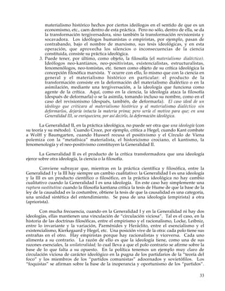 materialismo histórico hechos por ciertos ideólogos en el sentido de que es un
          economismo, etc., caen dentro de esta práctica. Pero no sólo, dentro de ella, se da
          la transformación tergiversadora, sino también la transformación revisionista y
          socavadora. Los ideólogos humanistas o empiristas, por ejemplo, pasan de
          contrabando, bajo el nombre de marxismo, sus tesis ideológicas, y en esta
          operación, que aprovecha los silencios o inconsecuencias de la ciencia
          constituida, consiste su práctica ideológica.
       3. Puede tener, por último, como objeto, la filosofía (el materialismo dialéctico).
          Ideólogos neo-kantianos, neo-positivistas, existencialistas, estructuralistas,
          fenomenólogos, neo-tomistas, etc. tienen como objeto de su crítica ideológica la
          concepción filosófica marxista. Y ocurre con ello, lo mismo que con la ciencia en
          general y el materialismo histórico en particular: el producto de la
          transformación consiste en la deformación del materialismo dialéctico o en la
          asimilación, mediante una tergiversación, a la ideología que funciona como
          agente de la crítica. Aquí, como en la ciencia, la ideología ataca la filosofía
          (después de deformarla) o se la asimila, tomando incluso su nombre, como en el
          caso del revisionismo (después, también, de deformarla). El caso ideal de un
          ideólogo que criticara al materialismo histórico y al materialismo dialéctico sin
          deformarlos, dejaría intacta la materia prima; pero sería el motivo para que; en una
          Generalidad III, se enriqueciera, por así decirlo, la deformación ideológica.

       La Generalidad II, en la práctica ideológica, no puede ser otra que una ideología (con
su teoría y su método). Cuando Croce, por ejemplo, critica a Hegel, cuando Kant combate
a Wolff y Baumgarten, cuando Husserl recusa el positivismo y el Círculo de Viena
polemiza con la “metafísica” materialista, el historicismo crociano, el kantismo, la
fenomenología y el neo-positivismo constituyen la Generalidad II.

        La Generalidad II es el producto de la crítica transformadora que una ideología
ejerce sobre otra ideología, la ciencia o la filosofía.

       Conviene subrayar que, mientras en la práctica científica y filosófica, entre la
Generalidad I y la III hay siempre un cambio cualitativo: la Generalidad I es una ideología
y la III es un producto científico o filosófico, en la práctica ideológica no hay cambio
cualitativo cuando la Generalidad I es una ideología. En este caso hay simplemente una
ruptura sustitutiva: cuando la filosofía kantiana critica la tesis de Hume de que la base de la
ley de la causalidad es la costumbre, obtiene la tesis de que la causalidad es una categoría,
una unidad sintética del entendimiento. Se pasa de una ideología (empirista) a otra
(apriorista).

       Con mucha frecuencia, cuando en la Generalidad I y en la Generalidad ni hay dos
ideologías, ellas mantienen una vinculación de “circulación viciosa”. Tal es el caso, en la
historia de las doctrinas filosóficas, entre el empirismo y el racionalismo, Locke, Leibniz,
entre lo invariante y la variación, Parménides y Heráclito, entre el esencialismo y el
existencialismo, Kierkegaard y Hegel, etc. Una posición vive de la otra: cada polo tiene sus
entrañas en el otro. Hay empiristas porque hay racionalistas y viceversa. Cada uno
alimenta a su contrario. La razón de ello es que la ideología tiene, como una de sus
razones esenciales, la unilateralidad; lo cual lleva a que el polo contrario se afirme sobre la
base de lo que falta a su opuesto. En la política tenemos un ejemplo muy claro de
circulación viciosa de carácter ideológico en la pugna de los partidarios de la “teoría del
foco” y los miembros de los “partidos comunistas” adocenados y sovietófilos. Los
“foquistas” se afirman sobre la base de la inoperancia y oportunismo de los “partidos”.

                                                                                            33
 