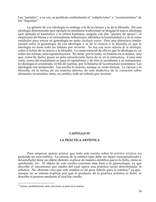 Los “partidos”, a su vez, se justifican combatiendo el “subjetivismo” y “aventurerismo” de
los “foquistas”.

       La génesis de una ideología es análoga a la de la ciencia y la de la filosofía. De una
ideología determinada (por ejemplo la metafísica tradicional) se desgaja la nueva ideología
(por ejemplo el kantismo) y la crítica kantiana, surgida con dos “puntos de apoyo”: el
empirismo de Hume y el racionalismo leibniziano, identifica la Generalidad n y la ni como
condición para iniciar su genealogía en tanto ideología nueva. Pero una diferencia funda-
mental entre la genealogía de una ideología y la de la ciencia o la filosofía es que la
ideología no tiene todo un infinito por recorrer. No hay una tarea infinita de la ideología,
como si la hay de la ciencia y la filosofía. La razón esencial de ello es que la ideología es, en
todas sus formas, una supraestructura. No tiene, por lo tanto, su historia en si misma, sino
que, como he dicho, posee su polo estructurante fuera de sí, en la estructura. Como ésta
varía, como del feudalismo se pasa al capitalismo y de éste al socialismo y al comunismo,
la ideología es arrastrada, en fin de cuentas, por la historia de la estructura económica. Las
ideologías son temporales. Las acecha la muerte; aunque se crean eternas. La ciencia y la
filosofía, en la forma de un sistema abierto, de una dialéctica de la variación sobre
elementos invariantes, tiene, en cambio, todo un infinito por recorrer.




                                                      CAPITULO IV

                                             LA PRÁCTICA ARTÍSTICA



        Para empezar quiero aclarar que todo este escrito sobre la práctica artística n o
pretende ser una estética. La ciencia de la estética (que debe ser mejor conceptualizada y
desarrollada) tiene un objeto distinto: explicar de manera científica qué es lo bello, cómo se
aprehende, etc. El objeto de este escrito conviene más bien a la gnoseología, ya que
describe el mecanismo por medio del cual opera una práctica social determinada: la
artística. No obstante creo que este análisis es de gran interés para la estética,23 ya que,
aunque no se intenta explicar por qué el producto de la práctica artística es bello, se
describe el proceso mediante el cual fue creado.

23
     Incluso, probablemente, debe convertirse en parte de la estética.

                                                                                              34
 