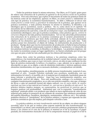 Todas las prácticas tienen la misma estructura. Fue Marx, en El Capital, quien puso
de relieve esta estructura de la práctica en general (o de la práctica social) en la práctica
económica. Pero esta estructura, que explica el mecanismo de todas las prácticas (tanto de
las teóricas como de las empíricas), aparece; en Marx, en estado práctico y definiendo un
solo tipo de práctica: la económico-transformadora. Se debe a Althusser el elevar este
estado práctico a estado teórico y generalizar la estructura de la práctica, que aparece en la
práctica económica, a toda práctica humana: lo mismo la científica, la filosófica y la
ideológica que la económica, social y política. No es, como decía en el capitulo “El
mecanismo de las diferentes prácticas”, que la práctica económica imponga su estructura a
las demás prácticas (lo cual sería, a más de un analogismo vulgar, una manifestación más del
economismo ideológico), sino que la práctica económica, como práctica que es, contiene la
estructura obligatoria de toda práctica transformadora. Tal vez fue advertida primeramente
esta estructura de la práctica en la práctica económica por el carácter preeminente y
necesario para la existencia que tiene dicha actividad, además de la clara plasmación
objetiva de los elementos que conforman su totalidad orgánica; pero nada más. Toda
práctica posee tres elementos: el objeto de trabajo, los instrumentos de producción y el
producto. Huelga decir que tras los instrumentos de producción se halla la fuerza humana
de trabajo. En el capítulo mencionado examiné el objeto, el nacimiento y el desarrollo de
tres prácticas teóricas: la científica, la filosófica y la ideológica. Las prácticas empíricas –de
las cuales la económica ocupa un lugar significativo- no fueron estudiadas por mí porque
creo que son pese a todo las más analizadas por los clásicos del marxismo.

       Ahora bien, entre las prácticas teóricas y las prácticas empíricas, entre las
especulativas y las transformadoras de la realidad natural y social, hay cuando menos una
práctica, la artística, que ocupa un lugar intermedio, esto es, un sitio en que confluyen los dos
tipos de práctica enumerada: la teórica y la empírica, y que, además, no se agota en esta
descripción ya que, en su objeto, a más de elementos materiales y teóricos aparecen otros
elementos (sentimentales, etc.) que es necesario deslindar y conceptualizar con detalle.

        El arte implica, simultáneamente, un doble proceso transformador: material el uno,
espiritual el otro. Cuando Policleto realizaba una escultura, modificaba, con sus
instrumentos (el cincel y el martillo, etc.), el material por él empleado, haciéndolo pasar de
masa informe a producción artística. Aquí hay una transformación empírica, una
modificación material del objeto. Pero esta modificación, análoga a la económica o a
cualquier transformación pragmática, no es sólo una práctica empírica, sino que, al tiempo
de llevar a cabo tal mutación formal del objeto natural, crea un nuevo objeto, de carácter
espiritual, que tiene su base material en el mármol, etc., pero que no se identifica sin más con él. La
práctica artística implica siempre, en consecuencia, un paralelismo de prácticas que se
requiere analizar con profundidad. Adelantaré que, con la expresión “transformación
espiritual” pretendo aludir a un producto que rebasa su mera significación de valor de uso
material para indicar la presencia de un conjunto de caracteres que satisfacen necesidades
del espíritu (filosóficas, científicas, ideológicas, sentimentales, volitivas, etc.). Por método,
podemos disolver el “paralelismo” de la práctica artística y exponer por separado las dos
prácticas correlativas que ella implica, para después volverlas a unir.

       La práctica artística, en tanto transformación material de un objeto, no ofrece ninguna
novedad, salvo la de que se realiza como soporte material de otra transformación. La
Generalidad I, en efecto, está constituida por los materiales artísticos propiamente dichos: el
lienzo y los colores en el caso de la pintura; el mármol en el de la escultura; el papel
pautado, los instrumentos musicales en el de la composición musical, el papel en el de la

                                                                                                    35
 