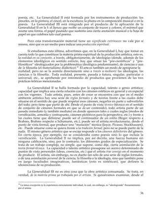poesía, etc. La Generalidad II está formada por los instrumentos de producción: los
pinceles, en la pintura; el cincel, en la escultura; la pluma en la composición musical o en la
poesía. La Generalidad III está integrada por el producto de la aplicación de la
Generalidad II en la I: el lienzo que recibe un conjunto de trazos y colores, el mármol que
asume una forma, el papel pautado que sustenta una cierta anotación musical o la hoja de
papel en que culebrea talo cual poema.

     Pero esta transformación material tiene un significado extrínseco: no vale por sí
misma, sino que es un medio para indicar una producción espiritual.

        Si estudiamos esta última, advertimos que, en la Generalidad I, hay que tomar en
cuenta todo lo que constituye la materia prima espiritual de la producción artística, esto es,
la realidad en su conjunto, a través, obligatoriamente, de ideologías (donde, además de los
elementos ideológicos en sentido estricto, hay que situar los “pre-científicos” y “pre-
filosóficos” ideologizados por la problemática ideológica predominante), de ciencias o aun
de la filosofía (el materialismo dialéctico).24 El arte es también un modo de apropiarse la
realidad; pero no se la asimila directamente sino a través o mediante las ideologías, las
ciencias o la filosofía. Toda realidad, presente, pasada o futura, singular, particular o
universal, etc., se aprehende por intermedio de productos que provienen de las tres
prácticas teóricas mencionadas.

        La Generalidad II se halla formada por la capacidad, talento o genio artístico;
capacidad que implica una cierta relación con los cánones estéticos en general y en especial
con los vigentes. Todo artista, pues, antes de crear se encuentra con que en el medio
ambiente artístico hay una serie de reglas formales y de teorías frente a las cuales debe
situarse en el sentido de que puede respetar esos cánones, negarlos en parte o subvertirlos
del todo; pero tiene que partir de ahí. Desde el punto de vista técnico (técnico en el sentido
de conjunto de cánones formales en que se da un contenido), todo artista parte de un
pasado inmediato (y también mediato) en donde aparecen tales o cuales reglas (modos de
versificación, armonía y contrapunto, cánones pictóricos para la perspectiva, etc.) y frente a
las cuales tiene que definirse: puede ser el continuador de un estilo (Reger respecto a
Brahms, Brahms respecto a Schumann, etc.), puede ser el artista revolucionario, desde el
punto de vista formal, que produce una “mutación” técnica (Joyce, Picasso, Stockhausen),
etc. Puede situarse como se quiera frente a la tradición formal; pero no se puede partir de la
nada. El mismo género artístico que se escoja responde a los cánones definitorios del género.
En cierta época, por ejemplo, no se consideraba como poesía sino lo que incluía la
versificación. La Generalidad II no implica, por así decirlo, una fuerza humana sin
ninguna calificación, sino, por lo contrario, los diferentes grados de especialización. Se
trata de un trabajo complejo, no simple, que supone, como dije, cierta asimilación de la
teoría formal-técnica. La capacidad o talento artístico presupone un acervo determinado de
puntos de vista personales (ideas, creencias, etc.) que el artista trae consigo en el momento
de producir. El artista, sin embargo, no es dueño tan sólo de una serie de reglas formales,
o de una asimilación personal de la ciencia, la filosofía o la ideología, sino que también pone
en juego facultades imaginativas, fantásticas (esto es sintéticas), que definen la
idiosincrasia de su producción.

      La Generalidad III no es otra cosa que la obra artística consumada. Se trata, en
verdad, de la materia prima ya trabajada por el artista. Si quisiéramos examinar, desde el

24
  La única excepción es la experiencia estrictamente individual, la cual, sin embargo, es “ideologizada” frecuentemente
por el artista.

                                                                                                                          36
 