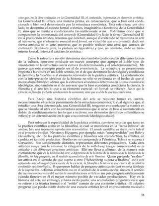sino que, en la obra realizada, en la Generalidad III, el contenido, informado, es elemento artístico.
La Generalidad III ofrece una materia prima, en consecuencia, que o bien está condi-
cionada o bien está determinada por la estructura económica. Esta estructura, por otro
lado, no determina el aspecto formal o técnico, imaginativo o fantástico, de la Generalidad
II, sino que se limita a condicionarlo favorablemente o no. Podríamos decir que si
comparamos la importancia del contenido (Generalidad I) y la de la forma (Generalidad II)
en la producción artística, tenemos que concluir, aunque el contenido se transmuta en arte
al informarse, que el elemento esencial es el formal, en virtud de que un contenido dado sin
forma artística no es arte, mientras que es posible realizar una obra que carezca de
contenido (la música pura, la pintura no figurativa) y que, no obstante, dado su trata-
miento formal, detenta el carácter de artística.

        Como la estructura no sólo determina sino también condiciona las diferentes formas
de la cultura, conviene producir un nuevo concepto que agrupe el doble tipo de
vinculación de la estructura con la cultura (la determinación y el condicionamiento). Me
parece que este concepto puede ser el de preeminencia. La estructura es preeminente
respecto a la cultura en un doble sentido, en el de que determina lo ideológico y condiciona
lo científico, lo filosófico y el elemento informador de la práctica artística. La confrontación
con la interpretación idealista de la historia no sólo se evidencia en el hecho de que el
materialismo histórico afirma que la estructura económica determina en última instancia lo
ideológico, sino también en el de aseverar que la base económica condiciona la ciencia, la
filosofía y el arte (en lo que a su elemento esencial –el formal- se refiere). No es que la
ciencia, la filosofía y el arte condicionen la economía, sino que es ésta la que los condiciona.

       Para hacer una historia científica del arte se requiere tomar en cuenta,
necesariamente, el carácter preeminente de la estructura económica, lo cual significa que, al
estudiar una obra determinada, una Generalidad III, tengamos en cuenta que la manera en
que se vincula tal obra con la estructura económica que le sirve de base o sustentáculo es
doble: de condicionamiento (en lo que a su forma, sus elementos científicos o filosóficos se
refiere) y de determinación (en lo que a su contenido ideológico alude).

         Para subrayar la especificidad de la práctica artística, conviene recordar que tanto en
la práctica científica como en la filosófica, lo cual se manifiesta en la “tarea infinita” de
ambas, hay una incesante reproducción acumulativa. El pasado científico, en efecto, entra todo él
en el presente científico. Newton y Huygens, por ejemplo, están “comprendidos” por Bohr y
Heisenberg, etc. Si las prácticas científica y filosófica son reproductivas, la artística, en
cambio, es tan sólo productiva. Beethoven no comprende a Palestrina, Tolstoi no supera a
Cervantes. Son simplemente distintos, representan diferentes producciones. Cada obra
artística rompe con la anterior; la categoría de la aufhebung (negar conservando) no es
aplicable a las diferentes creaciones artísticas. Ello me lleva a afirmar, de la manera más
contundente, que en la historia del arte, a diferencia de la historia de la ciencia o de la historia de la
filosofía, no hay progreso, en el sentido acumulativo de este término. Quien pretenda “evaluar”
un artista en el sentido de que supera a otro (“Schoenberg supera a Brahms” etc.) está
aplicando una ideología (proveniente de la ciencia, la filosofía o la técnica) que carece de verdadero
contenido epistemológico. Si queremos hablar de progreso artístico sin caer en esta ideología
de la superación, debemos concebirlo no en el sentido de la acumulación, sino en el sentido
de incremento extensivo del acervo de manifestaciones artísticas: un país progresa estéticamente
cuando florecen en él el mayor número posible de variadas producciones. Hay en la
historia del arte, sin embargo, y hasta cierto punto, una acumulación progresiva en lo que
se refiere a la técnica formal o al “estilo” común de una corriente artística. El relativo
progreso que pueda existir dentro de una escuela artística (en el impresionismo musical o

                                                                                                       38
 
