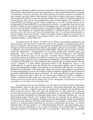 pictórico, por ejemplo) se debe al carácter acumulativo de la técnica: el artista posterior, en
tanto artífice, conoce las técnicas de sus antecesores y, si tiene capacidad de ello, las domina
y comprende. Pero hay que hacer dos observaciones: la primera consiste en el hecho de
que, aunque una obra supere técnicamente a otra, ello no quiere decir que la supere en
tanto producción global, ya que una creación artística no se reduce al elemento puramente
formal-técnico, sino que es una combinación entre la Generalidad I (el contenido) y la
Generalidad II (la forma) en que ambos elementos y no sólo la forma pasan, en su
configuración (Generalidad III), a ser producción artística. La segunda observación hace
alusión al hecho de que la historia del arte despliega ante nosotros una serie de rupturas
estilísticas o mutaciones formales en que no es posible comparar, ni desde el punto de vista
técnico, a los creadores, en virtud de que, mediante el cambio de técnica –tránsito de una
escuela a otra: del Sturm und Drang al romanticismo, etc.-, los artistas están pisando un
terreno formal simplemente distinto. Breton no supera, desde el punto de vista técnico, a
Valery; Chirico no representa un progreso técnico (en el sentido acumulativo de la
expresión) respecto a Franz Hals, etc.

       Conviene poner de relieve, al hablar de la relativa acumulación progresiva que
desde el punto de vista técnico existe en el arte (en las escuelas o corrientes), que ello se
basa en el siguiente mecanismo: una producción determinada (una Generalidad III) trae
consigo una cierta estructura técnica: Haydn, por ejemplo, incluye en sus sonatas, cuartetos
y sinfonías, una renovación formal-técnica indiscutible. Mozart, que la conoce y estudia,
acaba por dominarla y comprenderla en su propia producción, termina, pues, por
superarla. Pero, en este sentido, no sólo hay evolución progresiva, sino también
involución: Beethoven que, en su segunda y tercera etapas, incluye una verdadera
revolución técnica (recordemos los últimos cuartetos) no es superado, desde el punto de
vista formal, por ninguno de sus continuadores inmediatos: ni Schubert, ni Mendelssohn,
ni Weber, ni Schumann, etc. Pero entiéndase bien: afirmar que, en sentido técnico, Mozart
supera a Haydn o a Karl Philip Emmanuel Bach o que Beethoven supera a sus
continuadores, no quiere decir que Mozart sea la superación global, como si fuera un
nuevo descubrimiento científico encaramado en los hombros del anterior, de Haydn o
Beethoven de Schumann. Otra cosa: aquí, como en el caso de todo progreso acumulativo,
no debe interpretarse la historia de la técnica como una historia empírica en que el elemento
posterior indefectiblemente supere al anterior. Es cierto que Mozart supera a Haydn, y
Mozart es más joven que el autor de La Creación; pero Beethoven supera a Schubert y
Weber, y Beethoven nace antes que estos dos músicos. Se trata, pues, no de la historia
empírica sino de la historia de las producciones técnicas desplegadas en la forma de un progreso
acumulativo no coincidente con la cronología lineal.

       En la historia del arte nos hallamos con dos tipos de creación estética claramente
diferenciables: aquel en que (por la intervención, como parte integrante, del concepto)
aparece un contenido, y aquel en que (por la ausencia de concepto) sólo manifiesta una
cierta estructura formal. Estos dos tipos de producción no sólo aparecen en géneros
diversos (en la novela, el cuento, la pintura, la escultura, etc. nos hallamos con la presencia
de un contenido conceptual; en la llamada música pura –sinfonías, cuartetos, etc.- con un
determinado juego formal), sino también dentro de la evolución de un género: en la
historia de la pintura, por ejemplo, al llegar a una fase determinada, surgió una tendencia
no figurativa que echó por la borda toda referencia a la realidad y se convirtió, como la
música y la ornamentación abstracta, en una mera combinación de formas. Lo mismo
podemos decir de otros géneros. La “deshumanización del arte”, que decía Ortega, no es
otra cosa que el predominio, si no es que la dictadura, de la Generalidad II. ¿Cómo
podemos explicar el mecanismo del arte no-conceptual, a diferencia del conceptual?

                                                                                             39
 