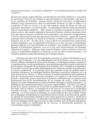 comienzo de la misma. Ya lo decía G. Bachelard: “el racionalismo pertenece al orden del
recomienzo”3

El marxismo supone, según Althusser, una filosofía (el materialismo dialéctico), y una ciencia
(el materialismo histórico) que estudia la vida del hombre en colectividad y que hace la
teoría, científica, de la historia. Aunque, desde el punto de vista lógico, el materialismo
dialéctico tenga preeminencia sobre el materialismo histórico (ya que su objeto es la
cientificidad de todas las ciencias y lo que ello implica), desde un punto de vista que
podríamos denominar crono-epistemológico, el materialismo histórico tiene preeminencia
sobre el materialismo dialéctico. Sólo cuando los hombres conquistan la ciencia de la
historia, esto es, sólo cuando, mediante la ciencia de la historia, se tornan conscientes de las
leyes que rigen su proceso, su relación con la naturaleza y sus relaciones consigo mismos,
se crea la coyuntura teórica para que aparezca el materialismo dialéctico. A pesar de los nexos
esenciales entre la filosofía y la ciencia de la historia, no deben confundirse los niveles, ni
reducirse uno al otro. Es falso decir, como lo hacen las presentaciones tradicionales
soviético-hegelianas, que "el materialismo histórico no es otra cosa que el materialismo
dialéctico aplicado a la vida del hombre en sociedad". Pero también es falso supeditar la
filosofía al materialismo histórico, cosa en la que caen frecuentemente los llamados
"filósofos de la praxis". Althusser, como veremos después, critica a Labriola y Gramsci de
reducir el materialismo dialéctico al histórico, ya que en ellos la misma filosofía y sus
categorías dialécticas están determinadas por el tiempo histórico.

        Para tener una idea clara de la aportación marxista a la cultura al brindamos no una
filosofía, sino la filosofía, y no una interpretación más de la historia, sino la ciencia de la
historia, debemos distinguir la ciencia de la ideología. La ideología pertenece al campo de
la supraestructura, es una representación, cuyo mecanismo generativo queda oculto para el
que la sostiene, del puesto de los hombres en la sociedad y de la sociedad en la naturaleza.
Es una falsa conciencia que se halla determinada por las relaciones sociales de producción y
las fuerzas productivas. Si el concepto clave para entender el tipo de relación entre la
estructura económica y las ideologías (políticas, filosóficas, económicas, religiosas, etc.,) es
la de determinación dialéctica en última instancia, la noción fundamental para explicitar la
clase de vinculación entre la estructura económica y la ciencia es la de condicionamiento
favorable o desfavorable, para no mencionar el dominio o utilización que un régimen social
determinado hace de los descubrimientos de sus hombres de ciencia. Como veremos
después, la escuela althusseriana no utiliza el término ideología en sentido peyorativo. La
ideología es una representación fáctica, necesaria, imprescindible. Aún más: es la materia
prima de la ciencia, elemento sin el cual ésta no podría desenvolverse. La relación, por
otro lado, entre la ciencia y la ideología no es de inversión: la ciencia no es la ideología
invertida o al revés. La ciencia tampoco supera la ideología, en el sentido hegeliano de la
aufhebung. La ciencia aniquila la ideología, no conservando de ella sino el objeto indicado
por la ideología y transformado en conocimiento por los medios de producción de aquélla.
La filosofía (el materialismo dialéctico) como teoría general de la ciencia o "teoría de la
producción de conocimientos", no sólo tiene como función la de proteger a la ciencia de no
caer en la ideología, siendo algo así como su angel custodio, sino, de manera más precisa,
tiene como objeto la cientificidad de las ciencias, el movimiento productor de
conocimientos a partir de ideologías.


3
 Citado por Alain Badiou en El (re)comienzo del materialismo dialéctico. Córdoba, Argentina, Cuadernos del Pasade y
Presente, No. 8, 1966.p.16.

                                                                                                                      4
 