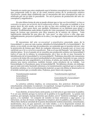 Tomando en cuenta que estoy empleando aquí el término conceptual en un sentido tan lato
que comprende todo lo que se da como materia prima de la producción artística
significativa, puedo dejar establecido que el mecanismo del arte conceptual ha sido ya
analizado por mí en todo lo precedente. No así el proceso de producción del arte no-
conceptual y asignificativo.

        En esta última forma de arte se puede afirmar que no hay una Generalidad I, no hay un
contenido a la espera, por así decirlo, de la configuración artística. Es un arte sin realidad, o, si se
quiere decir de otro modo, un arte en que no hay otra realidad que la de su propia
producción. ¿Qué quiso decir, por ejemplo, Schumann en su Quinteto para piano y
cuerdas? Evidentemente nada desde el punto de vista conceptual, con excepción del libre
juego de formas que presenta esta obra maestra de la música de cámara. Toda
significación deducida de una obra de “arte puro” es algo externo a ella, algo que,
endopáticamente, proyecta el público en la obra, y no algo que objetivamente esté presente
en ella.

        El mecanismo del arte no-conceptual y asignificativo prescinde, pues, de la
Generalidad I, o, para ser más exactos, identifica la Generalidad II y la Generalidad I. En
efecto, ya no existe, en este tipo de producción, un contenido que se necesita informar, sino
la proyección de formas que, libres de cualquier referencia al mundo real, no tienen más
significado que el de su estructura asignificante. Este es el caso del llamado “arte abstracto” de
nuestra época. Si en el pasado no se concebía una producción artística sin Generalidad I
(salvo el caso de la música, la ornamentación, etc.), hoy en día es muy frecuente la
identificación de la Generalidad I y la Generalidad II. Podríamos describir este mecanismo
–a reserva de tratar ello con mayor profundidad en otra ocasión- haciendo ver que, como la
materia prima del arte asignificativo, es la forma, el artista, por medio de su imaginación,
plasma una nueva estructura, también formal, como producto de su trabajo. Las
Generalidades I y II producen, pues, la Generalidad III. No debemos olvidar, sin embargo,
que en todo esto estoy haciendo referencia a la transformación espiritual que se realiza en
la práctica artística, y no a la transformación material, ya que esta última se desenvuelve en
el sentido normal que ya estudié antes. Podemos, pues, hacer este esquema:

       Transformación material:                              Transformación espiritual:
                                                             __________________________________________
       Generalidad 1
       Generalidad II                                        Generalidad II y Generalidad I
       Generalidad III                                       Generalidad III

       La práctica artística implica, en consecuencia, dos prácticas distintas, pero
estrechamente articuladas: la material y la espiritual. Aunque la primera es el “pedestal”
de la segunda, esta última es la característicamente estética.

       Caso distinto, al menos hasta cierto punto, es el del arte en que interviene la palabra.
Y es un caso distinto porque la esencia de la palabra es la significación. La poesía más
esotérica, por ejemplo, maneja elementos que aluden, con el “trastorno ontológico” que se
quiera, a la realidad. Un conjunto de sonidos no hace referencia a algo ajeno a su
estructura, un haz de trazos no-figurativos tampoco; pero la palabra, por definición, sí.
Ahora bien, hecha la salvedad de la poesía directamente realista (clasicismo, romanticismo,
modernismo, etc.), en que aparecen, con toda nitidez, y en la disposición normal, las
Generalidades I, II y III, el poeta puede trastornar la realidad –mediante la combinación
caótico-creativa de las palabras- con un doble objeto:


                                                                                                          40
 