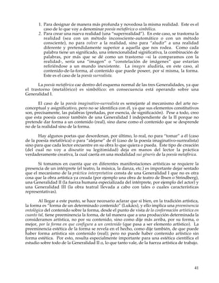 1. Para designar de manera más profunda y novedosa la misma realidad. Este es el
          caso de lo que voy a denominar poesía metafórica o simbólica.
       2. Para crear una nueva realidad (una “superrealidad”). En este caso, se trastorna la
          realidad (sea con un método inconsciente-automático o con un método
          consciente), no para volver a la realidad, sino para “aludir” a una realidad
          diferente y pretendidamente superior a aquella que nos rodea. Como cada
          palabra tiene un significado, una intencionalidad significativa, la combinación de
          palabras, por más que se dé como un trastorno –si la comparamos con la
          realidad-, sería una “imagen” o “constelación de imágenes” que estarían
          refiriéndose a un mundo inexistente. La imagen aludiría, en este caso, al
          contenido-de-la-forma, al contenido que puede poseer, por sí misma, la forma.
          Este es el caso de la poesía surrealista.

       La poesía metafórica cae dentro del esquema normal de las tres Generalidades, ya que
el trastorno (metafórico) es simbólico: en consecuencia está operando sobre una
Generalidad I.

       El caso de la poesía imaginativo-surrealista es semejante al mecanismo del arte no-
conceptual y asignificativo, pero no se identifica con él, ya que sus elementos constitutivos
son, precisamente, las palabras (preñadas, por esencia, de significación). Pese a todo, creo
que esta poesía carece también de una Generalidad I independiente de la II porque no
pretende dar forma a un contenido (real), sino darse como el contenido que se desprende
no de la realidad sino de la forma.

       Hay algunos poetas que desordenan, por último, lo real, no para “tomar” a él (caso
de la poesía metafórica) o para “alejarse” de él (caso de la poesía imaginativo-surrealista)
sino para que cada lector encuentre en su obra lo que quiera o pueda. Este tipo de creación
(del cual no voy a discutir su legitimidad) deja en manos del lector la práctica
verdaderamente creativa, la cual caería en una modalidad sui géneris de la poesía metafórica.

       Si tomamos en cuenta que en diferentes manifestaciones artísticas se requiere la
presencia de un intérprete (el teatro, la música, la danza, etc.) es importante dejar sentado
que el mecanismo de la práctica interpretativa consta de una Generalidad I que no es otra
cosa que la obra artística ya creada (por ejemplo una obra de teatro de Ibsen o Strindberg),
una Generalidad II (la fuerza humana especializada del intérprete, por ejemplo del actor) y
una Generalidad III (la obra teatral llevada a cabo con tales o cuales características
representativas).

       Al llegar a este punto, se hace necesario aclarar que si bien, en la tradición artística,
la forma es “forma de un determinado contenido” (Lukács), y ello implica una preeminencia
ontológica del contenido sobre la forma, desde el punto de vista de la conformación artística en
cuanto tal, tiene preeminencia la forma, de tal manera que a una producción determinada la
consideramos artística, no por su contenido, sino como dije más arriba, por su forma, o
mejor, por la forma en que configura a un contenido (que pasa a ser elemento artístico). La
preeminencia estética de la forma se revela en el hecho, como dije también, de que puede
haber forma artística sin contenido (real); pero no puede haber contenido artístico sin
forma estética. Por esto, resulta especialmente importante para una estética científica el
estudio sobre todo de la Generalidad II o, lo que tanto vale, de la fuerza artística de trabajo.




                                                                                             41
 