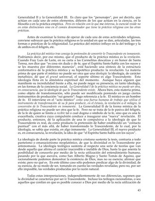 Generalidad II y la Generalidad III. Es claro que los “personajes”, por así decirlo, que
actúan en cada uno de estos elementos, difieren de los que actúan en la ciencia, en la
filosofía o en la práctica empírica. Pero en relación con lo que me interesa, lo esencial reside no
en estas distinciones sino en el común denominador que tiene la práctica religiosa con las otras
prácticas.

      Antes de examinar la forma de operar de cada una de estas actividades religiosas,
conviene subrayar que la práctica religiosa es la unidad en que se dan, articuladas, las tres
formas o prácticas de la religiosidad. La práctica del místico influye en la del teólogo y la
de ambos en el feligrés, etc.

        La práctica del místico trae consigo la pretensión de convertir lo Trascendente en inmanente.
Podríamos decir, por eso mismo, que el producto de la práctica mística es la revelación.
Cuando Fray Luis de León, en su carta a las Carmelitas descalzas y en honor de Santa
Teresa, nos dice que “es cosa sin duda y de fe, que el Espíritu Santo habla con los suyos y
se les muestra por diferentes maneras”, está haciendo una síntesis de la estructura
conformativa de la práctica mística y su hipotético producto: la revelación. La materia
prima de que parte el místico no puede ser otra que una ideología: la ideología, de carácter
metafísico, de que el grund universal, el soporte último es algo Trascendente. Esta
ideología flota en la atmósfera espiritual del momento. Aunque haya alguien que
manifieste su incredulidad frente a ella, no puede negar su presencia, en tanto ideología,
en las formas de la conciencia social. La Generalidad I de la práctica mística no puede ser otra,
en consecuencia, que la ideología de que lo Trascendente existe. Ahora bien, esta materia prima,
como objeto de transformación, sólo puede ser modificada poniendo en juego ciertos
instrumentos de producción “sui generis”: hago referencia a la fe. El místico es un hombre
de fe. El interviene en el “acto místico” como una fuerza humana de trabajo que utiliza el
instrumento de transformación de su fe para producir, en el éxtasis, la revelación o el milagro, la
conversión de lo Trascendente en inmanente. La Generalidad II de la forma mística de la
práctica religiosa no puede ser otra que la fe. Pero no se trata de la fe pasiva del feligrés,
de la fe de quien se limita a recibir tal o cual dogma o símbolo de la fe, sino que es una fe
exacerbada, creativa cuya compulsión conduce a inaugurar una “nueva” revelación. El
producto, entonces, de la aplicación de una fe compulsiva a la ideología de que lo
Trascendente es real, da como producto la pretensión de haber establecido un “contacto
puntual” con el más allá, de haber transformado lo Trascendente, de lo cual, por la
ideología, se sabía que existía, en algo inmanente. La Generalidad III, el nuevo producto
es, en consecuencia, la revelación, la idea de que “el Espíritu Santo habla con los suyos”.

La ideología de donde parte la práctica mística cristiana sustenta la tesis, contraria a todo
panteísmo o emanacionismo neoplatónico, de que la divinidad es lo Trascendente por
antonomasia. La ideología teológica sustenta al respecto una serie de teorías que van
desde aquella que afirma el carácter inaccesible e inefable de Dios, hasta la que asienta la
posibilidad de conocerlo por medio de la recta utilización del entendimiento humano,
pasando por la que asevera, como San Alberto Magno y Santo Tomás de Aquino, que
racionalmente podemos demostrar la existencia de Dios, mas no su esencia; afirmar que
existe; pero no qué es. En este último caso sólo podemos predicar algo de la divinidad, de
su esencia, de su modo de ser, tomando en cuenta las verdades reveladas; pero no, por ser
ello imposible, las verdades producidas por la razón natural.

       Todas estas interpretaciones, independientemente de sus diferencias, suponen que
la divinidad se caracteriza por ser lo Trascendente. Incluso los teólogos racionalistas, o sea
aquellos que confían en que es posible conocer a Dios por medio de la recta utilización de

                                                                                                  43
 