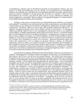 la inteligencia, suponen que la divinidad trasciende la trascendencia cósmica que nos
rodea y se halla personificando, por así decido, la Trascendencia por antonomasia.
Piensan, sin embargo, que el hombre tiene la capacidad de tender un puente racional hacia
dicho ser divino y allegarse la noción exacta de su esencia y existencia. Dios es, como
trascendencia, lo numinoso, que decía R. Otto, esto es, lo que, además de inefable, nos
parece majestuoso y tremendo. Dios es, dicho en el lenguaje de Jaspers, lo “circunvalente”,
inescrutable fundamento último de la totalidad.

       Al llegar a este punto conviene hacer una disquisición para referirme a la posición
de Feuerbach. Feuerbach es la culminación de una serie de pensadores, como Bruno Bauer
y David Strauss, que, dentro de un contexto neohegeliano, enderezaron su crítica contra el
cristianismo. En efecto, 1840 es el año en que sube al poder Federico Guillermo IV. El
régimen monárquico-feudal tenía como religión oficial el cristianismo. La burguesía
radical ascendente –liberal tanto en sus concepciones económicas como en sus opiniones
sobre religión- se hallaba representada, desde 1842, en la Gaceta Renana. La primera batalla
que da esta burguesía contra la sociedad estamental y corporativa fue –lo que se explica
por su temor a llegar a las armas- en el frente religioso: en 1835-36 David Federico Strauss
publica su Vida de Jesús; en 1841 B. Bauer su Crítica de la historia evangélica de los sinópticos;
en el mismo año, Feuerbach La esencia del cristianismo. Mientras Feuerbach realiza una
crítica del cristianismo y de la religión en general, Strauss y Bauer, en diferentes
direcciones, llevan su crítica a un terreno concreto: al examen científico de los sinópticos y
del Evangelio de San Juan. En tanto Bauer sostiene que los mitos evangélicos son obra de
los propios evangelistas, objetivación cuidadosa y planeada de su “conciencia”,25 Strauss
piensa que estos mitos son producidos por lo que, en lenguaje hegeliano, llama “sustancia”,
o sea que son obra inconsciente de una tradición colectiva.

        Las relaciones (analogías, diferencias) entre Bruno Bauer y Strauss son tratadas en el
capítulo “Investigaciones de Bauer sobre el Evangelio de San Juan, sus continuadores y
adversarios” de la Nueva vida de Jesús del mismo Strauss. Este último hace notar que el
Evangelio de San Juan, antes de las investigaciones de Bauer, representaba un verdadero
escollo en la historiografía verdaderamente científica del cristianismo. “La crítica no podía
transigir -escribe-, y el Evangelio tenía la pretensión de quedar entero. Uno e indivisible,
protegido, por decirlo así, por su originalidad como por una armadura, parecía provocar a
la crítica a un duelo a muerte. O rompía ella todas sus armas y depositaba sus despojos a
los pies del Evangelio, o tenía que despojarlo de toda autenticidad histórica.”26 A
continuación, reconoce que la gloria de Bauer será haber emprendido y terminado esta
lucha. Posteriormente pasa a enumerar las cualidades de la investigación cristológica de
Bauer: “Tomó no pocas armas de sus predecesores, pero encontró muchas otras y las
manejó todas con arte, vigor y constancia, hasta que la crítica hubo ganado su pleito no en
el tribunal de la teología, sino ante el de la conciencia” (p. 102). Y después habla Strauss de
las diferencias entre su concepción y la de Bauer. A propósito de su Examen crítico de la
vida de Jesús, Strauss hace ver que su propia concepción del elemento ficticio de los
Evangelios había sido el concepto del mito, entendiendo por tal la envoltura, que pretendía
ser histórica, recibida por ciertas concepciones primordiales del cristianismo de la espontánea ficción

25
  Aunque tanto Marx como Engels en varias de sus obras se manifiestan decididamente contra Bauer, Engels, en su
Ludwig Feuerbach afirma: "Bauer no logró hacer nada más que en el dominio de la historia del origen del cristianismo,
lo que, por otra parte, ya es cosa importante" (Engels: Ludwig Feuerbach y el fin de la filosofía clásica alemana,
Barcelona, Ed. Europa-América, p. 45).
26
     Strauss: Nueva vida de Jesús. Buenos Aires, Biblioteca Nueva, 1943. p. 102.


                                                                                                                        44
 