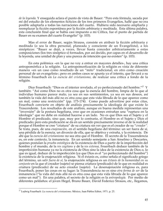 de la leyenda. Y enseguida aclara el punto de vista de Bauer: “Pero esta fórmula, sacada por
mí del estudio de los elementos ficticios de los tres primeros Evangelios, hallé que no era
posible adaptarla a todas las narraciones del cuarto. Hubiera sido necesario ampliarla y
reemplazar la ficción espontánea por la ficción arbitraria y meditada. Esta última palabra,
esta conclusión final que se había casi impuesto a mi Crítica, fue el punto de partida de
Bauer en su examen del cuarto Evangelio” (p. 103).

       Mas el error de Bauer, según Strauss, consiste en atribuir la ficción arbitraria y
meditada (o sea la obra personal, planeada y consciente de un Evangelista), a los
sinópticos: “Bauer se dejó, a veces, llevar hasta conceder arbitrariamente a estas
composiciones (los tres sinóptico s) formados, por así decido, por capas en el desarrollo de
la leyenda, una unidad de plan y una pureza de intención que no existen” (p. 103).

       En esta polémica –en la que no voy a entrar en mayores detalles-, hay una crítica
antropomórfica a la religión. La antropomorfización de la religión es vista de diferente
manera –en un caso como resultado de un “mito” tradicional, en otro como creación
personal de un evangelista-; pero en ambos casos se apunta ya el intento, que llevará a su
término Feuerbach en La esencia del cristianismo, de realizar una crítica a fondo de la
religión.

        Dice Feuerbach: “Dios es el interior revelado, el yo perfeccionado del hombre.”27 Y
también: “Así como Dios no es otra cosa que la esencia del hombre, limpia de lo que al
individuo humano parece malo, ya sea en sus sentimientos, ya sea en sus deseos, así
también la vida del más allá no es otra cosa que esta vida librada de lo que aparece como
un mal, como una restricción” (pp. 173-174). Como puede advertirse por estas citas,
Feuerbach convierte en objeto de análisis precisamente la ideología de que existe lo
Trascendente. Los resultados de este análisis, aunque en buena medida representan una
“inversión” de la postura hegeliana, creo que en ocasiones entrañan una “ruptura en la
ideología” que no debe en realidad hacerse a un lado. No es que Dios sea el Sujeto y el
Hombre el predicado, sino que, muy por lo contrario, el Hombre es el Sujeto y Dios el
predicado; pero esta predicación se da en un sentido precisamente inverso al de la realidad
porque el Hombre se cree “criatura” de su criatura sin ver que es el creador de su “creador”.
Se trata, pues, de una enajenación, en el sentido hegeliano del término: un ser fuera de sí,
una pérdida de la esencia, un divorcio de ella, que se objetiva y extraña, y la existencia. De
ahí que la esencia del cristianismo no sea otra que el Hombre. El secreto de la Trascendencia
es, en este contexto, la inmanencia. En un sentido semejante a San Anselmo y Descartes,
quienes postulan la prueba ontológica de la existencia de Dios a partir de la imperfección del
hombre y el mundo, de la res cogitans y de la res extensa, Feuerbach deduce también de la
imperfección humana ya no la existencia de Dios sino la idea de la existencia de Dios o, lo
que es igual, deduce de la imperfección (ya que Dios es el “yo perfeccionado del hombre”)
la existencia de la enajenación religiosa. Si el éxtasis es, como señala el significado griego
del término, un salir fuera de sí, la enajenación religiosa es un éxtasis de la humanidad en su
conjunto en la que el creador (sujeto) se piensa criatura (predicado) de lo que en realidad es
criatura (predicado) de su acto creador (sujeto). La desenajenación religiosa es, para
Feuerbach, poner las cosas en su lugar: la Trascendencia no es sino otra forma de ser de la
inmanencia (“la vida del más allá no es otra cosa que esta vida librada de lo que aparece
como un mal”). En una palabra, el secreto de la religión es la antropología. Por medio de
diferentes peldaños: el joven Hegel, Bruno Bauer, David Federico Strauss, etc., llegamos,

27
     Ludwig Feuerbach: La esencia del cristianismo, México, Juan Pablos Editor, 1971. p. 25.


                                                                                               45
 
