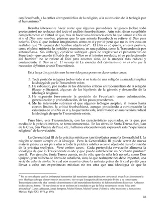 con Feuerbach, a la crítica antropomórfica de la religión, a la sustitución de la teología por
el humanismo.28

       Resulta interesante hacer notar que algunos pensadores religiosos (sobre todo
protestantes) no rechazan del todo el análisis feuerbachiano. Aún más: dicen suscribirlo
completamente en virtud de que, tras de hacer una diferencia entre lo que llaman el Dios en
sí y el Dios para nosotros, piensan que lo que asienta Feuerbach se refiere al Dios para
nosotros, Dios al que incluso imaginamos como en sí y por sí; pero que no es otra cosa en
realidad que “la esencia del hombre objetivada”. El Dios en sí, queda, en esta postura,
como el pleno misterio, lo inefable y numinoso, en una palabra, como la Trascendencia por
antonomasia. Sin embargo, conviene subrayar –para no tergiversar el pensamiento de
Feuerbach- que cuando él habla de que “Dios es el interior revelado, el yo perfeccionado
del hombre” no se refiere al Dios para nosotros sino, de la manera más radical y
contundente, al Dios en sí. El mensaje de La esencia del cristianismo no es otro que la
recusación definitiva de toda Trascendencia.

         Esta larga disquisición nos ha servido para poner en claro varias cosas:

         1. Toda posición religiosa (sobre todo si se trata de una religión avanzada) implica
            la ideología de que lo Trascendente existe.
         2. He esbozado, por medio de los diferentes críticos antropomórficos de la religión
            (Bauer y Strauss), algunas de las hipótesis de la génesis y desarrollo de la
            ideología religiosa.
         3. He expuesto brevemente la posición de Feuerbach como culminación,
            generalización y profundización, de los pasos precedentes.
         4. Me ha interesado subrayar el que algunos teólogos aceptan, al menos hasta
            ciertos límites, la crítica feurbachiana, aunque postulando a continuación la
            existencia de un Dios en sí o, lo que tanto vale, reafirmando en una versión radical
            la ideología de que lo Trascendente existe.

       Pues bien, esta Trascendencia, con las características apuntadas, es la que, por
medio de la práctica mística, se torna inmanencia. En las obras de Santa Teresa, San Juan
de la Cruz, San Vicente de Paul, etc., hallamos elocuentemente expresada esta “experiencia
religiosa” de la revelación.

        La Generalidad III de la práctica mística es tan ideológica como la Generalidad I. La
religión se mueve siempre en la ideología. Pero la Generalidad III puede servir de nueva
materia prima ya sea para otro acto de la práctica mística o como objeto de transformación
de la práctica teológica. Veré ambos casos. Cada pretendida revelación alimenta la
ideología de que lo Trascendente existe y que puede establecerse un “contacto puntual”
con él. Por ejemplo: Santa Teresa cuenta, en Su vida, que de niña leía no sólo, como Don
Quijote, gran número de libros de caballería, sino, lo que realmente nos debe importar, una
serie de vidas de santos, lo cual nos muestra cómo la materia prima de la cual partió para
llevar a cabo sus experiencias místicas no era otra que una ideología de que lo


28
  No es raro advertir que los intérpretes humanistas del marxismo (apoyándose por cierto en el joven Marx) sustenten la
tesis ideológica de que el marxismo es un ateísmo, sin ver que la negación de un principio divino y su consecuente
Trascendencia no es la idea central y determinante ni del materialismo histórico ni del materialismo dialéctico. Althusser
lo dice de esta forma: "El marxismo no es un ateísmo en la medida en que la física moderna no es una física anti-
aristotélica" (Louis Althusser, Jorge Semprun, Michel Simon, Michel Verret: Polémica sobre marxismo y humanismo.
México, Siglo XXI, 1971. p. 198).

                                                                                                                         46
 