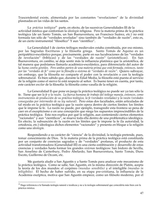 Trascendental existe, alimentada por las constantes “revelaciones” de la divinidad
plasmadas en las vidas de los santos.

       La práctica teológica29 parte, en efecto, de las sucesivas Generalidades III de la
actividad mística que conforman la ideología religiosa. Pero la materia prima de la práctica
teológica (de un Santo Tomás, un San Buenaventura, un Francisco Suárez, etc.) no está
formada tan sólo de “verdades reveladas” sino también de “verdades de razón”, esto es,
de un cierto instrumental “filosófico” Y aun “científico”.

        La Generalidad I de ciertos teólogos medievales estaba constituida, por eso mismo,
por las Sagradas Escrituras y la filosofía griega. Santo Tomás de Aquino es un
peripatético-escolástico porque, precisamente, parte en sus lucubraciones de las “verdades
de revelación” (bíblicas) y de las “verdades de razón” (aristotélicas). En San
Buenaventura, en cambio, se deja sentir más la influencia platónica que la aristotélica, de
tal manera que podríamos llamarlo académico-escolástico, para diferenciarlo del autor de
la Suma contra gentiles. Pero ambos parten de una materia prima que está formada, entonces, tanto
por las “verdades de fe” como por la filosofía o sistema de “verdades de razón”. Quiero subrayar,
sin embargo, que la filosofía no comparte el poder con la revelación o con la teología
sobrenatural. Es bien sabido que, durante la Edad Media, la filosofía está puesta al servicio
de la religión como el siervo lo está respecto al señor. Es bueno tener en cuenta, por tanto,
este carácter ancilar de la filosofía: la filosofía como vasalla de la religión.

       La Generalidad II que pone en juego la práctica teológica no puede ser ya tan sólo la
fe. Tiene que ser la fe y la razón. La fuerza humana de trabajo del teólogo maneja, entonces, como
instrumentos de producción de su práctica teológica, la fe (verdades reveladas) y la razón (verdades
conseguidas por intermedio de su ley natural). Pero estas dos facultades, están articuladas de
tal modo en la práctica teológica que la razón opera dentro de ciertos límites: los límites
que le impone la fe. La razón no puede, por ejemplo, transgredir esta frontera so pena de
caer en el escepticismo o en una concepción que niega los supuestos imprescindibles de la
práctica teológica. Esto nos explica por qué la religión, aun conteniendo ciertos elementos
“racionales” y aun “científicos”, se mueve toda ella dentro de una problemática ideológica.
En efecto, la subsunción de la razón en los límites que le impone la fe (la autoridad, la
ortodoxia, etc.) ideologiza dichos elementos “racionales” y presenta en bloque a la religión
como una ideología.

       Respondiendo a su carácter de “ciencia” de la divinidad, la teología pretende, pues,
tomar conocimiento de Dios. Si la materia prima de la práctica teológica está constituida
por un conjunto de creencias sagradas y de “verdades” profanas, el producto de esta
actividad transformadora (Generalidad III) es una cierta combinación y desarrollo de estas
creencias y verdades hasta formar los grandes sistemas teológicos: San Isidoro de Sevilla,
San Anselmo de Canterbury, Pedro Abelardo, San Buenaventura, Santo Tomás, Duns
Escoto, Guillermo de Occam, etc.

        Me gustaría aludir a San Agustín y a Santo Tomás para analizar este mecanismo de
la práctica teológica. Como se sabe, San Agustín, en la misma dirección de Platón, acepta
la teoría de los dos mundos: el corpóreo (mundus sensibilis) y el inteligible {mundus in
telligibilis). El hecho de haber sufrido, en su etapa pre-cristiana, la influencia de la
Academia escéptica, motiva que San Agustín empiece, como un filósofo moderno, por el

29
  Hago referencia a la llamada teología natural o teodicea y no a la teología sobrenatural que coincidiría más bien con la
práctica mística.

                                                                                                                         47
 