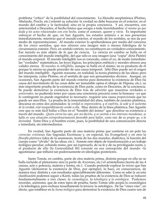 problema “crítico” de la posibilidad del conocimiento. La filosofía neoplatónica (Plotino,
Abelardo, Proclo, etc.) orientó su solución: la verdad no debe buscarse en el exterior, en el
mundo del cambio y la facticidad, sino en la propia conciencia. Y así, encuentra, con
anterioridad a Descartes, el hecho básico que escapa a toda incertidumbre: el mismo yo que
duda y los actos relacionados con este hecho, como el conocer, querer y vivir. Es importante
subrayar el hecho de que, en San Agustín, los estados anímico s se nos presentan
inmediatamente, mientras que el mundo exterior, el mundo de los sentidos, se nos da por
medio de representaciones. Al mundo exterior lo aprehendemos por medio del concurso
de los cinco sentidos, que nos ofrecen una imagen más o menos fidedigna de la
circunstancia exterior. Pero, en sentido estricto, no constituyen un verdadero conocimiento.
Ese mundo es más objeto de fe que de ciencia. La ciencia en cambio se halla en el
conocimiento del mundo inteligible, del que sólo es una imagen (una “copia” diría Platón)
el mundo corporal. El mundo inteligible nos es conocido, como el yo, de modo inmediato:
las “verdades” matemáticas, las leyes lógicas, los principios estéticos y morales ofrecen una
validez eterna. El mundus in telligibilis, aunque se halla en el ánimo, no es producto de él
porque lo eterno no puede proceder de una causa temporal. Sólo Dios puede ser el origen
del mundo inteligible. Agustín reasume, en realidad, la teoría platónica de las ideas; pero
las interpreta, como Plotino, en el sentido de que son pensamientos divinos. Aunque, en
ocasiones, San Agustín parte del mundo externo para demostrar la existencia de Dios (la
causa del movimiento de las cosas debe ser inmutable opina el obispo de Hipona, etc.), su
más importante prueba de la existencia de Dios parte, como en Descartes, de la conciencia.
Se puede demostrar la existencia de Dios tras de advertir que muestras verdades o
universales, no pudiendo tener por causa una conciencia precaria como la humana –ya que
lo contingente no puede engendrar lo necesario- requiere una causa proporcionada que no
puede ser sino Dios. La prueba de la inmortalidad del alma, también de carácter platónica,
descansa en estos dos postulados: la verdad es imperecedera, y el espíritu, la sede y el sustento
de la verdad, está inseparablemente unido a ella. Muy dentro de la línea platónica, San Agustín
cree que es más fácil hallar a Dios en el “hondón del ánimo” que descifrar su existencia a
través del mundo. Quien cierra los ojos, por así decirlo, y se sustrae a los intereses mundanos, se
halla en una situación extraordinariamente favorable para hallar, como raíz de su propio yo, a la
divinidad. Entre Dios y el hombre existe, pues, la posibilidad de una comunicación directa
e inmediata, sin intermediarios.

         En verdad, San Agustín parte de una materia prima que contiene en un polo las
creencias cristianas (las Sagradas Escrituras y, en especial, los Evangelios) y en otro la
filosofía platónica (idea de la anamnesis, teoría de los dos mundos, dialéctica, la función del
cuerpo como “olvido” de las ideas, etc.). Somete este objeto de transformación a un trabajo
teológico peculiar, echando mano, por así expresarlo, de su fe y de su privilegiada razón, y
el producto de ello (la Generalidad III) consiste en esa concepción del mundo –la
agustiniana- que influirá tan poderosamente en ideologías posteriores.

        Santo Tomás, en cambio, parte de otra materia prima, distinta porque en ella no se
halla incluido el platonismo sino (a partir de Averroes, etc.) el aristotelismo (teoría de las 4
causas, acto y potencia, materia y forma, etc.). Cuando pretende explicar lo mismo que San
Agustín (demostrar la existencia de Dios, por ejemplo), lo hace, en consecuencia, de
manera muy distinta y con resultados apreciablemente diferentes. Como se sabe (y en esta
clasificación podemos seguir a Kant), todas las pruebas de la existencia de Dios se reducen
fundamentalmente a tres clases: la cosmológica, la teleológica y la ontológica. Podemos
recordar, asimismo, que de estos tipos de prueba, Santo Tomás sólo acepta la cosmológica
y la teleológica; pero rechaza resueltamente la tercera: la ontológica. De las “cinco vías”, en
efecto, que establece en la Suma teológica para demostrar la existencia de Dios cuatro son de

                                                                                                48
 