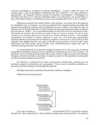carácter cosmológico y la quinta de carácter teleológico. ¿A qué se debe tal cosa? En
primer lugar, a que la ontológica, establecida por San Anselmo, es de signo platónico-
agustiniano. En segundo término porque las pruebas cosmológicas y teleológicas se
inscriben más bien en un contexto aristotélico (pese a las diferencias que pueda haber, y
hay, entre Santo Tomás y Aristóteles en lo que a la concepción del primer motor se refiere).

        Diferencia esencial entre Santo Tomás y San Agustín –eco lejano de la divergencia
de Aristóteles con su maestro- es la de que mientras San Agustín puede prescindir del
mundo para probar la existencia de la divinidad (ya que, y mejor si cerramos los ojos, lo
hallamos en el “hondón del alma”), Santo Tomás cree que para demostrar dicha existencia
hay que dar un “rodeo”. No es una demostración el vínculo directo de la conciencia y Dios.
Para probar la existencia del ser divino se requiere tomar en cuenta el mundo, o lo que es igual,
descifrar en la sustancia objetiva la existencia de un primer principio necesario. Las nociones
aristotélicas de materia y forma, potencia y acto, etc., le sirven para aprehender
intelectivamente la estructura del ser objetivo e inferir la existencia de lo Trascendente. Si San
Agustín, muy platónicamente, cree, por así decirlo, que es preciso “cerrar los ojos” para
demostrar que Dios existe, Santo Tomás, muy aristotélicamente 'opina que, por lo
contrario, hay que tenerlos “bien abiertos”...

       La Generalidad III de la práctica teológica tomista no es otra cosa que el sistema
peripatético-escolástico expuesto en esa catedral de conceptos que es la Suma Teológica. El
producto nuevo, la materia prima elaborada es aquí, como en todos los casos de la práctica
teológica, la ilusión de haber convertido, al menos en parte, lo Trascendente en inmanente
no sólo de manera mística sino racional.

      El tomismo, a diferencia de otras concepciones medievales, pretende ser un
decidido, pujante racionalismo sin concesiones. No en vano la sombra aristotélica se
proyecta en todo momento en la filosofía del aquinita.

       El feligrés parte del resultado de las prácticas mística y teológica.

       Podemos hacer este esquema:




                                Práctica mística
                                   Generalidad I
                                   Generalidad II
                                   Generalidad III

                                Práctica teológica
                                   Generalidad I
                                   Generalidad II
                                   Generalidad III

                                Práctica del feligrés
                                   Generalidad I
                                   Generalidad II
                                   Generalidad III
       Con este esquema quiero indicar que la Generalidad III de la práctica mística
(ilusión de volver inmanente lo Trascendente) proporciona materia prima a la práctica

                                                                                               49
 