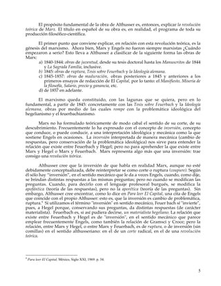 El propósito fundamental de la obra de Althusser es, entonces, explicar la revolución
teórica de Marx. El título en español de su obra es, en realidad, el programa de toda su
producción filosófico-científica.

      El primer punto que conviene explicar, en relación con esta revolución teórica, es la
génesis del marxismo. Ahora bien, Marx y Engels no fueron siempre marxistas ¿Cuándo
empezaron a serio? Esto lleva a Althusser a clasificar de la siguiente forma las obras de
Marx:
       a) 1840-1844: obras de juventud, desde su tesis doctoral hasta los Manuscritos de 1844
          y La Sagrada Familia, inclusive.
       b) 1845: obras de ruptura, Tesis sobre Feuerbach y la Ideología alemana.
       c) 1845-1857: obras de maduración, obras posteriores a 1845 y anteriores a los
          primeros ensayos de redacción de El Capital, por lo tanto: el Manifiesto, Miseria de
          la filosofía, Salario, precio y ganancia, etc.
       d) de 1857 en adelante.

       El marxismo queda constituido, con las lagunas que se quiera, pero en lo
fundamental, a partir de 1845: concretamente con las Tesis sobre Feuerbach y la Ideología
alemana, obras por medio de las cuales rompe con la problemática ideológica del
hegelianismo y el feuerbachianismo.

       Marx no ha formulado teóricamente de modo cabal el sentido de su corte, de su
descubrimiento. Frecuentemente lo ha expresado con el concepto de inversión, concepto
que conduce, o puede conducir, a una interpretación ideológica y mecánica como la que
sostiene Engels en ocasiones. La inversión interpretada de manera mecánica (cambio de
respuestas, pero conservación de la problemática ideológica) nos sirve para entender la
relación que existe entre Feuerbach y Hegel; pero no para aprehender la que existe entre
Marx y Hegel o Marx y Feuerbach. Marx representa algo más que una inversión: trae
consigo una revolución teórica.

         Althusser cree que la inversión de que habla en realidad Marx, aunque no esté
debidamente conceptualizada, debe reinterpretar se como corte o ruptura (coupure). Según
él sólo hay “inversión”, en el sentido mecánico que le da a veces Engels, cuando, como dije,
se brindan distintas respuestas a las mismas preguntas; pero no cuando se modifican las
preguntas. Cuando, para decirlo con el lenguaje profesoral burgués, se modifica la
apofántica (teoría de las respuestas), pero no la aporética (teoría de las preguntas). Sin
embargo, Althusser cree encontrar, como lo dice en Para leer El Capital, una cita de Engels
que coincide con el propio Althusser: esto es, que la inversión es cambio de problemática,
ruptura.4 Si utilizamos el término "inversión" en sentido mecánico, Feuer bach sí "invierte",
pues, a Hegel porque, conservando sus preguntas, da distintas respuestas (de carácter
materialista). Feuerbach es, si así pudiera decirse, un materialista hegeliano. La relación que
existe entre Feuerbach y Hegel es de "inversión", en el sentido mecánico que parece
emplear frecuentemente Engels, como también la relación de Gramsci y Croce; pero la
relación, entre Marx y Hegel, o entre Marx y Feuerbach, es de ruptura, o de inversión (sin
comillas) en el sentido althusseriano: en el de un corte radical, en el de una revolución
teórica.



4
    Para leer El Capital, México, Siglo XXI, 1969. p. 34.


                                                                                             5
 