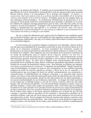 teológica y a la práctica del feligrés. Y también que la Generalidad III de la práctica teoló-
gica (ilusión de volver inmanente lo Trascendente no sólo de manera mística sino racional)
brinda materia prima a la Generalidad I de la práctica del feligrés. El feligrés, en
consecuencia, tiene como materia prima de su práctica específica Generalidades III de la práctica
mística y Generalidades III de la práctica teológica. El feligrés, parte de una religión dada, de
una ideología místico-teológica. Su instrumento fundamental de producción es la fe
(aunque la razón puede intervenir ocasionalmente para apuntalar o defender su fe contra
los embates de cualquier enemigo doctrinario); pero se trata, como dije más arriba, de una
fe pasiva, de una fe-receptáculo. El feligrés recibe creencias (provenientes del místico y el
teólogo y oficializadas por una Iglesia) y se contenta con hacerlas suyas. Por eso la
Generalidad III de la práctica del feligrés no es otra cosa que la confianza en que la inmanencia de lo
Trascendente (del místico y el teólogo) es una realidad.

        No voy a tratar las diferencias que existen entre los feligreses (esa amplísima gama
que va desde el fanático -que cree a pie juntillas los más ingenuos cuentos piadosos- hasta
el relativamente indiferente): creo que, en el fondo, todos desarrollan el mismo mecanismo
en su actividad religiosa.

        Las tres formas de la práctica religiosa constituyen una ideología. Quiero indicar
con ello que esta modalidad de la conciencia social tiene su polo estructurante fuera de sí: lo
posee en la estructura económica. La base económica (las relaciones sociales de
producción y las fuerzas productivas) determinan en última instancia el carácter, la vida y
el sentido de la religión. Hay religiones que son el producto de la estructura económica de
un modo de producción; pero la mayoría de las religiones maduras son más bien la
supraestructura del modo de producción de la sociedad de clases. Solo desaparecerán cuando
esta estructura general -esclavista, feudal, capitalista y aun socialista- sea remplazada por
una sociedad sin clases. Es claro que la religión como supraestructura del modo de
producción de la sociedad de clases, ofrece variaciones sumamente importantes cuando se
transita de un modo de producción clasista a otro. Karl Kautsky nos brinda, por ejemplo,
en Orígenes y fundamentos del cristianismo30 la siguiente cita de Kalthoff: “Desde el punto de
vista social-teológico, la imagen de Jesús es, por consiguiente, la mas sublime expresión
religiosa de todas las fuerzas operativas sociales y éticas de la era en cuestión; y la
transformación que esa imagen de Jesús ha sufrido constantemente, sus extensiones y
contradicciones, el debilitamiento de antiguos caracteres y su aparición bajo nuevos
colores, nos ofrece el más delicado instrumento para medir las alteraciones por las cuales la
vida contemporánea está pasando, desde los más altos puntos de sus ideas espirituales, a
las mayores profundidades de sus fenómenos materiales. La imagen de Cristo mostrará,
ya los rasgos de un filósofo griego, ya los de los césares romanos, ahora los del señor
feudal, o los del maestro del gremio, o los del atormentado campesino vasallo, o bien los
del libre burgués, y todos estos rasgos son genuinos, todos viven hasta que los teólogos
facultativos se creen poseídos de la peculiar noción de proveer los rasgos individuales de
su época particular como los caracteres históricos originales del Cristo de los Evangelios.
Por lo menos estos rasgos se les hacen aparecer históricos por el hecho de que las más
variadas y opuestas fuerzas operaban en los nacientes y constructivos periodos de la
sociedad cristiana, cada una de cuyas fuerzas tiene una cierta semejanza con las fuerzas
que operan hoy en día. Pero la imagen de Cristo de nuestros días aparece a primera vista
completamente llena de contradicciones. Aún retiene en un cierto grado los rasgos de los
antiguos santos o los del Señor de los Cielos, pero también los caracteres completamente

30
     Karl Kautsky: Orígenes y fundamentos del cristianismo. México, Editorial Diógenes, 1973.p. 35.


                                                                                                      50
 
