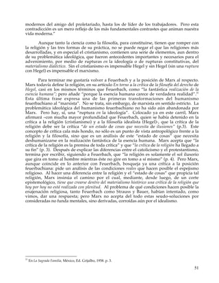 modernos del amigo del proletariado, hasta los de líder de los trabajadores. Pero esta
contradicción es un mero reflejo de los más fundamentales contrastes que animan nuestra
vida moderna.”

        Aunque tanto la ciencia como la filosofía, para constituirse, tienen que romper con
la religión y las tres formas de su práctica, no se puede negar el que las religiones más
desarrolladas, y en especial el cristianismo, contienen una serie de elementos, aun dentro
de su problemática ideológica, que fueron antecedentes importantes y necesarios para el
advenimiento, por medio de rupturas en la ideología o de rupturas constitutivas, del
materialismo dialéctico. Sin el cristianismo es impensable Hegel y sin Hegel (sin una ruptura
con Hegel) es impensable el marxismo.

        Para terminar me gustaría volver a Feuerbach y a la posición de Marx al respecto.
Marx todavía define la religión, en su artículo En torno a la crítica de la filosofía del derecho de
Hegel, casi en los mismos términos que Feuerbach, como “la fantástica realización de la
esencia humana”; pero añade “porque la esencia humana carece de verdadera realidad”.31
Esta última frase expresa una de las primeras transformaciones del humanismo
feuerbachiano al “marxista”. No se trata, sin embargo, de marxista en sentido estricto. La
problemática ideológica del humanismo feuerbachiano no ha sido aún abandonada por
Marx. Pero hay, sí, una “ruptura en la ideología”. Colocado ya en este carril, Marx
afirmará –con mucha mayor profundidad que Feuerbach, quien se había detenido en la
crítica a la religión (cristianismo) y a la filosofía idealista (Hegel)-, que la crítica de la
religión debe ser la crítica “de un estado de cosas que necesita de ilusiones” (p.3). Este
concepto de crítica cala más hondo, no sólo es un punto de vista antropológico frente a la
religión y la filosofía, sino que es un análisis de este “estado de cosas” que necesita
deshumanizarse en la realización fantástica de la esencia humana. Marx acepta que “la
crítica de la religión es la premisa de toda crítica” y que “la crítica de la religión ha llegado a
su fin” (p. 3). Después de explicar las diferencias entre el catolicismo y el protestantismo,
termina por escribir, siguiendo a Feuerbach, que “la religión es solamente el sol ilusorio
que gira en tomo al hombre mientras éste no gire en tomo a sí mismo” (p. 4). Pero Marx,
aunque coincide en lo anterior con Feuerbach, bosqueja ya una crítica a la posición
feuerbachiana: pide un análisis de las condiciones reales que hacen posible el espejismo
religioso. Al hacer una diferencia entre la religión y el “estado de cosas” que propicia tal
religión, Marx insinúa el camino por el cual, mediante, desde luego, de un corte
epistemológico, tiene que crearse dentro del materialismo histórico una crítica de la religión que
hoy por hoy no está realizada con plenitud. Al problema de qué condiciones hacen posible la
enajenación religiosa, tanto Feuerbach como Strauss y Bauer, habían intentado, como
vimos, dar una respuesta; pero Marx no acepta del todo estas seudo-soluciones por
consideradas no funda mentales, sino derivadas, corroídas aún por el idealismo.




31
     En La Sagrada Familia, México, Ed. Grijalbo, 1958. p. 3.

                                                                                                 51
 
