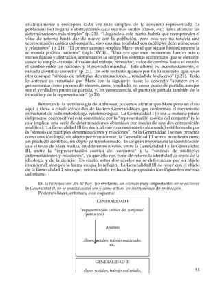 analíticamente a conceptos cada vez más simples: de lo concreto representado (la
población) (se) llegaría a abstracciones cada vez más sutiles (clases, etc.) hasta alcanzar las
determinaciones más simples” (p. 21). “Llegando a este punto, habría que reemprender el
viaje de retorno hasta dar de nuevo con la población, pero esta vez no tendría una
representación caótica del conjunto, sino una rica totalidad con múltiples determinaciones
y relaciones” (p. 21). “El primer camino –explica Marx- es el que siguió históricamente la
economía política naciente” (siglo XVII)... “Una vez que esos momentos fueron más o
menos fijados y abstraídos, comenzaron (a surgir) los sistemas económicos que se elevaron
desde lo simple –trabajo, división del trabajo, necesidad, valor de cambio- hasta el estado,
el cambio entre las naciones y el mercado mundial. Este último es, manifiestamente, el
método científico correcto” (p. 21). En este instante aparece por fin lo concreto, que no es
otra cosa que “síntesis de múltiples determinaciones..., unidad de lo diverso” (p.21). Todo
lo anterior es rematado por Marx con la siguiente frase: lo concreto “aparece en el
pensamiento como proceso de síntesis, como resultado, no como punto de partida, aunque
sea el verdadero punto de partida, y, en consecuencia, el punto de partida también de la
intuición y de la representación” (p.21).

       Retomando la terminología de Althusser, podemos afirmar que Marx pone en claro
aquí o eleva a estado teórico dos de las tres Generalidades que conforman el mecanismo
estructural de toda metodología epistemológica. La Generalidad I (o sea la materia prima
del proceso cognoscitivo) está constituida por la “representación caótica del conjunto” (y lo
que implica: una serie de determinaciones obtenidas por medio de una des-composición
analítica). La Generalidad III (es decir, el nuevo conocimiento alcanzado) está formada por
la “síntesis de múltiples determinaciones y relaciones”. Si la Generalidad I se nos presenta
como una ideología, un objeto por transformar, la Generalidad III se nos manifiesta como
un producto científico, un objeto ya transformado. Es de gran importancia la identificación
que el texto de Marx realiza, en diferentes niveles, entre la Generalidad I y la Generalidad
III, entre la “representación caótica del conjunto” y la “síntesis de múltiples
determinaciones y relaciones”, ya que ello nos pone de relieve la identidad de objeto de la
ideología y de la ciencia. En efecto, estos dos niveles no se deferencian por su objeto
intencional, sino por la forma en que lo reflejan. La Generalidad III no rompe con el objeto
de la Generalidad I, sino que, retomándolo, rechaza la apropiación ideológico-fenoménica
del mismo.

       En la lntroducción del 57 hay, no obstante, un silencio muy importante: no se esclarece
la Generalidad II, no se analiza cuales son y cómo actúan los instrumentos de producción.
       Podemos hacer, entonces, este esquema:
                                       GENERALIDAD I

                             “representación caótica del conjunto”
                               (población)


                                            Análisis


                               clases sociales, trabajo asalariado,
                                                etc.



                                      GENERALIDAD III

                               clases sociales, trabajo asalariado,                         53
                                                etc.
 