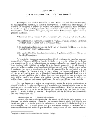 CAPITULO VII

                         LOS TRES NIVELES DE-LA TEORÍA MARXISTA35



       A lo largo de toda su obra, Althusser nos habla de que tal o cual problema filosófico,
tal o cual problema científico, se hallan en estado práctico. El término de estado designa un
existente, un lleno; pero el término de práctico nos habla de que tal estado no se encuentra
teorizado, sino que se halla “operando” o “realizado” en cierto nivel filosófico o científico.
El concepto de estado práctico alude, pues, al género común de los diversos tipos de estados
prácticos existentes.

           Althusser discierne, manejando el mismo concepto, tres estados prácticos diferentes:

           A) El materialismo dialéctico contenido o “realizado” en un discurso científico
              (verbigracia en El Capital o en la Introducción del 57).

           B) Elementos científicos que operan dentro de un discurso científico, pero sin su
              forma teórica y conceptual adecuada.

           C) Elementos filosófico-científicos implícitos en la práctica empírico-política de los
              Partidos Comunistas.

        Por lo anterior, creemos que, aunque la noción de estado práctico significa una gran
aportación de Althusser, el filósofo francés, limitado por el espacio y el tiempo, ha dejado
muchos cabos sueltos en la elaboración de su concepto, el cual es un cascarón que cubre
otros muchos estados prácticos que deben dar a luz futuros conceptos. Nos referimos a lo
siguiente: Althusser aplica su método, la definición estructural, hasta el límite en que define
la teoría marxista como la unidad genérica de dos niveles específicos: los estados teóricos y los
estados prácticos. No obstante, al abarcar bajo el mismo concepto simple (estado práctico)
niveles tan diferentes como son la filosofía (el materialismo dialéctico), la ciencia y la
práctica empírico-política, sin producir los conceptos complejos que registran esta
especificidad, realiza una síntesis sin análisis o, mejor dicho, después de realizar un
análisis, lleva a cabo una síntesis que significa un cabo suelto que pide un nuevo análisis.

       Con esto llegamos al objeto de las presentes notas. La enorme profundidad y
extensión de las aportaciones althusserianas ha dejado muchos estados prácticos o vacíos
teóricos que es necesario “suturar” o explicitar conceptualmente. Nosotros trataremos de
aplicar el método de la definición estructural precisamente a los conceptos de “estado
práctico”, “vacío teórico” y “sutura”. Empecemos por la definición estructural del
concepto de estado práctico.

        1.- El estado práctico en el materialismo dialéctico.
        Como se señalará en el capítulo IX, “El puesto de Althusser en la historia de la
filosofía”, uno de los motores a través del cual se realiza la tarea infinita de la filosofía, está
constituido por la circulación productiva existente en la inter-relación de la ontología y la
epistemología. Esta circulación productiva, que llamaremos filosófica, consiste en que un
término contiene vacíos teóricos que poseen su lleno práctico en otro. De tal manera,

35
     Capítulo escrito en colaboración con Enrique González Phillips.

                                                                                                55
 