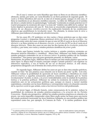 En el caso I, vemos un vacío filosófico que tiene su lleno en un discurso científico-
abstracto, siendo, por tanto, un vacío filosófico (y un lleno práctico) de segundo grado. El
vacío y el lleno filosóficos del caso II, se dan en el mismo grado, aunque en este caso, el
lleno se manifiesta en un discurso científico-concreto. La labor de Althusser en el sentido
de elevar a estado teórico la epistemología “realizada” (contenida en estado práctico) en El
Capital presupone la existencia del caso I. La tesis del “eslabón más débil de la cadena” de
Lenin implica la presencia del caso II. Esta tesis se encontraba originalmente enclavada
dentro de un discurso científico-concreto (la explicación leninista de las condiciones
objetivas que posibilitaron la revolución rusa). No obstante, la misma tesis le sirve a
Althusser para elaborar el concepto de sobredeterminación.

        En los casos III y IV podemos ver dos vacíos y llenos prácticos que se dan como
preguntas (vacíos) y respuestas (llenos prácticos) dentro del mismo discurso científico. La
diferencia entre estos dos casos consiste en que en uno (el III) el vacío se da en el discurso
abstracto y su lleno práctico en el discurso concreto, y en el otro (el IV) se da el vacío en el
discurso abstracto. Estos dos casos no son sino las dos facetas de la circulación productiva
científica y, por tanto, son vacíos y estados prácticos científicos de primer grado.

       Hasta aquí hemos tratado los vacíos teóricos y estados prácticos existentes en
discursos teóricos (filosófico y científico). Ahora bien, Althusser nos habla también de
estados prácticos contenidos en un no discurso teórico: la práctica política de los Partidos
Comunistas.37 Nos parece que esta gran aportación presenta, no obstante, varias
limitaciones. En primer lugar, Althusser hace lo mismo con este estado práctico que con los
otros tipos: lo abarca bajo el mismo concepto simple ("estado práctico") sin registrar su
diferencia específica, o sea el hecho de ser un no discurso teórico. A este efecto,
proponemos designarlo con el término de estado práctico-empírico.

       En segundo lugar, Althusser define los casos en que se dan estos estados prácticos,
cuando se trata “de una práctica cuya relación con la teoría sea justa” (p.50). Con esto,
Althusser reduce la posibilidad de aparición de leyes científicas o filosóficas en estado
práctico-empírico a aquellas actuaciones políticas conscientes, dirigidas por la "teoría
revolucionaria" (Lenin), es decir, a la praxis (entendiéndola como la unidad de la práctica
teórica y la práctica política). Althusser no señala la existencia de estados práctico-
empíricos aun en las actuaciones políticas que, aunque en mayor o menor medida
espontáneas, coincidan con las leyes históricas y correspondan tanto a la situación concreta
de la coyuntura social en que actúan, como a los intereses históricos del proletariado.

       En tercer lugar, el filósofo francés, como consecuencia de lo anterior, reduce la
posibilidad de existencia de estados práctico-empíricos a la actuación de los Partidos
Comunistas. Desde esta perspectiva –definir los estados práctico-empíricos en relación a la
praxis- nos sería imposible comprender cómo Marx pudo sentar las bases para una teoría
del estado proletario teorizando las leyes históricas reflejadas en una práctica política tan
espontánea como fue, por ejemplo, la Comuna de París. Y lo mismo podemos decir




37
  “La práctica política de los partidos comunistas en efecto puede con      tener en estado práctico ciertos principios
marxistas o algunas de sus consecuencias teóricas, que no se hallan en los análisis teóricos existentes” (Sobre el trabajo
teórico: dificultades y recursos. Barcelona, Cuadernos Anagrama, 1970. p. 49).

                                                                                                                       58
 
