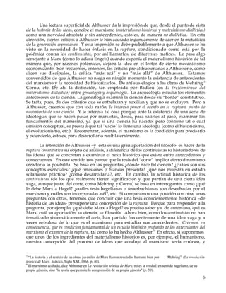 Una lectura superficial de Althusser da la impresión de que, desde el punto de vista
de la historia de las ideas, concibe el marxismo (materialismo histórico y materialismo dialéctico)
como una novedad absoluta y sin antecedentes, esto es, de manera no dialéctica. En esta
dirección, ciertos críticos a Althusser le han acusado ingenuamente de caer en la metafísica
de la generación espontánea. Y esta impresión se debe probablemente a que Althusser se ha
visto en la necesidad de hacer énfasis en la ruptura, condicionado como está por la
polémica contra los continuistas, por así llamarlos, de diferentes matices. Le pasa algo
semejante a Marx (como lo aclara Engels) cuando exponía el materialismo histórico de tal
manera que, por razones polémicas, dejaba la idea en el lector de cierto mecanicismo
economizante. Son frecuentes, entonces, las críticas pre-althusserianas a Althusser o, como
dicen sus discípulos, la crítica “más acá” y no “más allá” de Althusser. Estamos
convencidos de que Althusser no niega en ningún momento la existencia de antecedentes
del marxismo y la necesidad de historizarlos. De ahí sus elogios a las obras de Mehring,5
Cornu, etc. De ahí la distinción, tan empleada por Badiou (en El (re)comienzo del
materialismo dialéctico) entre genealogía y arqueología. La arqueología estudia los elementos
antecesores de la ciencia. La genealogía examina la ciencia desde su “borde” constitutivo.
Se trata, pues, de dos criterios que se entrelazan y auxilian y que no se excluyen. Pero a
Althusser, creemos que con toda razón, le interesa poner el acento en la ruptura, punto de
nacimiento de una ciencia. Y le interesa tal cosa porque, ante la existencia de una serie de
ideologías que se hacen pasar por marxistas, desea, para salirles al paso, examinar los
fundamentos del marxismo, ya que si una ciencia ha nacido, pero contiene tal o cual
omisión conceptual, se presta a que tal "vacío" lo llene una ideología (como el historicismo,
el evolucionismo, etc.). Recomenzar, además, el marxismo es la condición para precisarlo
y extenderlo, esto es, para desarrollarlo multilateralmente.

       La intención de Althusser –y ésta es una gran aportación del filósofo- es hacer de la
ruptura constitutiva su objeto de análisis, a diferencia de los continuistas (o historiadores de
las ideas) que se concretan a examinar el nexo histórico que existe entre antecedentes y
consecuentes. En este sentido nos parece que la tesis del “corte” implica cierto dinamismo
creador o lo posibilita. Se basa en las preguntas ¿dónde nace tal ciencia? ¿cuáles son sus
conceptos esenciales? ¿qué omisiones o blancos presenta? ¿qué nos muestra en estado
solamente práctico? ¿cómo desarrollarla?, etc. En cambio, la actitud histórica de los
continuistas (de los que realmente tienen significación y que partían de una cierta idea
vaga, aunque justa, del corte, como Mehring y Cornu) se basa en interrogantes como ¿qué
le debe Marx a Hegel? ¿cuáles tesis hegelianas o feuerbachianas son desechadas por el
marxismo y cuáles son incorporadas a él?, etc. Si comparamos una posición con otra, unas
preguntas con otras, tenemos que concluir que una tesis conscientemente histórica –de
historia de las ideas- presupone una concepción de la ruptura. Porque para responder a la
pregunta, por ejemplo, ¿qué debe Marx a Hegel? es preciso saber ya, de antemano, qué es
Marx, cuál su aportación, su ciencia, su filosofía. Ahora bien, como los continuistas no han
tematizado sistemáticamente el corte, han partido frecuentemente de una idea vaga y a
veces nebulosa de lo que es el marxismo para estudiar sus antecedentes. Creemos, en
consecuencia, que es condición fundamental de un estudio histórico profundo de los antecedentes del
marxismo el examen de la ruptura, tal como lo ha hecho Althusser.6 En efecto, si suponemos
que unos de los ingredientes del materialismo histórico es, por ejemplo, el humanismo,
nuestra concepción del proceso de ideas que condujo al marxismo sería erróneo, y


5
  “La historia y el sentido de las obras juveniles de Marx fueron reveladas bastante bien por  Mehring” (La revolución
teórica de Marx. México, Siglo XXI, 1966. p. 40).
6
  El marxismo acabado, dice Althusser en La revolución teórica de Marx, no es la verdad, en sentido hegeliano, de su
propia génesis, sino "la teoría que permite la comprensión de su propia génesis" (p. 50).

                                                                                                                    6
 