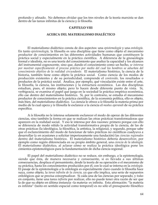 profundo y afinado. No debemos olvidar que los tres niveles de la teoría marxista se dan
dentro de las tareas infinitas de la ciencia y la filosofía.

                                       CAPITULO VIII

                      ACERCA DEL MATERIALISMO DIALÉCTICO



        El materialismo dialéctico consta de dos aspectos: una epistemología y una ontología.
En tanto epistemología, la filosofía es una disciplina que tiene como objeto el mecanismo
productor de conocimientos en las diferentes actividades humanas que constituyen la
práctica social y especialmente en la práctica científica. A diferencia de la gnoseología
formal e idealista, no es una teoría del conocimiento que analice la capacidad y los alcances
del instrumental cognoscente, sino que, dando el conocimiento como un hecho, se interesa
por mostrar específicamente el proceso práctico por medio del cual los hombres se adueñan del
conocimiento objetivo de la realidad circundante. El materialismo histórico, la ciencia de la
historia, también tiene como objeto la práctica social. Como ciencia de los modos de
producción existentes y de su periodicidad, comprende el contenido, los resultados o
productos de la práctica social. Analiza, por ejemplo, qué vinculación existe entre el arte,
la filosofía, la ciencia, las instituciones y la estructura económica. Las dos disciplinas
estudian, pues, el mismo objeto; pero lo hacen desde diferente punto de vista. Si,
verbigracia, se examina el papel que juega en la sociedad la práctica empírica económica,
ello cae dentro del materialismo histórico. Si, por lo contrario, se estudia el mecanismo
productor de conocimientos en la práctica científica, de la economía política, ello es objeto,
más bien, del materialismo dialéctico. La ciencia le ofrece a la filosofía la materia prima por
medio de la cual opera y la filosofía le esclarece a la ciencia el modus operandi de su práctica
específica.

       A la filosofía no le interesa solamente esclarecer el modo de operar de las diferentes
ciencias, sino también la forma en que se realizan las otras prácticas transformadoras que
aparecen en la realidad social. Y eso le interesa por dos razones: primero porque con ello
se diferencia de modo nítido la actividad transformativa propia de la ciencia, de las de
otras prácticas (la ideológica, la filosófica, la artística, la religiosa), y segundo, porque sabe
que el esclarecimiento del modo de funcionar de tales prácticas no científicas coadyuva a
desarrollar (y en ocasiones a solicitar imperiosamente una fundación) las ciencias regionales
dentro del materialismo histórico. El materialismo histórico debería desenvolver, por
ejemplo como región diferenciada en su propio ámbito general, una ciencia de la ideología.
El materialismo dialéctico, al aclarar cómo se realiza la práctica ideológica pone los
cimientos epistemológicos para la fundamentación de dicha ciencia regional.

       El papel del materialismo dialéctico no se reduce, sin embargo, a la epistemología,
siendo que ésta, de manera necesaria y consecuente, si es llevada a sus últimas
consecuencias, desplaza el pensamiento, desde la teoría de su operación o el mecanismo de
su práctica, hasta los conocimientos producidos por él, con lo cual se interna en la ontología.
El pasaje de la epistemología a la ontología es especialmente claro cuando la filosofía hace
suya, como objeto, la tarea infinita de la ciencia, ya que ello implica, una serie de supuestos
ontológicos que se precisa conceptualizar. Si cada una de las ciencias por separado, y todas
en conjunto, tiene una tarea infinita por realizar, ello no puede tener otra razón de ser que
la de que su objeto en última instancia –la materia- es infinita. Esta afirmación: “la materia
es infinita” (tanto en sentido espacial como temporal) es no sólo el presupuesto filosófico

                                                                                               64
 