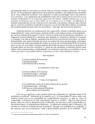 fundamental sobre el cual opera la ciencia, sino un principio ontológico primario. El “modo
de ser” de los productos cognoscitivos de la práctica científica y las implicaciones de fondo
de la “tarea infinita de la ciencia” nos conducen, no sólo a la ontología, sino a una dialéctica
de la naturaleza. Las condiciones de posibilidad (reales) de la ciencia son la existencia de una
realidad independiente de la conciencia cognoscente del hombre, realidad material que se da en
incesante movimiento y que no tiene límites ni en el espacio ni en el tiempo. Si aplicamos el
método trascendental, en una reinterpretación marxista, a las ciencias, tenemos que concluir
que la condición posibilitante (real) de la ciencia es, en el nivel filosófico último, el conjunto
de las afirmaciones fundamentales del materialismo. Aún más, del materialismo dialéctico.

        Podemos intentar, en consecuencia, esta explicación: cuando la filosofía opera, en la
Generalidad II,41 como epistemología, teniendo frente a sí la materia prima o Generalidad I
de “la tarea infinita de la ciencia” o de la “existencia objetiva de los productos científicos”, al
elaborarse la Generalidad III (y afirmarse, por ejemplo, la “materia es infinita en el espacio
y el tiempo”) no sólo se obtiene, mediante esta deducción trascendental materialista, un nuevo
conocimiento, sino que la filosofía transmuta su carácter de mera epistemología a ontología.
La formación de esta Generalidad III cambia el carácter de la Generalidad II de tal manera
que a su función gnoseológica (esclarecimiento del modo de operar de todas las prácticas) se
le añade ahora su operación ontológica. A partir de este momento, la filosofía tendrá como
objeto, como materia prima o Generalidad I, las condiciones materiales que posibilitan el que la
ciencia que conoce a una realidad objetiva, tenga frente a sí una “tarea infinita por realizar”.

                                                      Este esquema:

                    G I (tarea infinita de la ciencia)
                    G II epistemología
                    G III infinitud de la materia,

                                              se transmuta en este otro:

                    G I (tarea infinita de la ciencia)
                    G II epistemología – ontología
                    G III infinitud de la materia.

                                                 Y éste, en el siguiente:

                    G I (condiciones reales de la tarea infinita de la ciencia)
                    G II epistemología - ontología
                    G III nuevos conocimientos filosóficos
                          (tarea infinita de la filosofía)

       Una vez que aparecen, como materia prima de la filosofía, los “grandes temas de la
metafísica occidental” (infinitud de la materia, etc.), la Generalidad II opera sobre una
materia prima que no es susceptible de comprobación empírica, ya que es, como se
comprende, el fundamento de toda comprobación empírica y científica. Aquí, en este preciso
punto, salta a la vista la diferencia entre la filosofía y las ciencias y entre el positivismo (y
neo-positivismo) y el materialismo dialéctico. La diferencia esencial entre la filosofía y las
ciencias no reside en el hecho de que la primera “abarque a la realidad en su conjunto” y
las ciencias, que son particulares, “sólo a determinadas parcelas de la realidad”. Esta

41
     La cual, en la nomenclatura althusseriana, alude a los medios de producción.

                                                                                                65
 