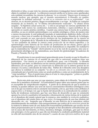 distinción es falsa, ya que todas las ciencias particulares (conjugadas) tienen también como
objeto la realidad en general. La diferencia esencial estriba en la forma como aprehenden
esta realidad circundante: las ciencias la abarcan “en su extensión” (hacen suyo lo mismo el
mundo nuclear, por ejemplo, que el mundo astronómico); la filosofía, en cambio,
comprende la realidad universal “no sólo en su extensión sino en su profundidad”. Las
ciencias, en su devenir práctico, llegan invariablemente a un tope. Se hallan en cualquier
momento de su historia, en “el último descubrimiento realizado”, “la última teoría
surgida”, “la hipótesis actual acerca de...” y esto es así porque las ciencias aprehenden de
la realidad todo menos las condiciones materiales, infinitas y supra-científicas de su
operación en cuanto práctica científica. Cuando una ciencia hace la teoría de su práctica
científica, ya sea en sentido epistemológico o en sentido ontológico, o bien, de manera más
o menos inconsciente, le está pidiendo prestado al materialismo dialéctico dicha reflexión
originaria, o bien (con el nombre de filosofía de las matemáticas, filosofía de la biología,
etc.) está cayendo en una especulación ideológica de los fundamentos de la ciencia en
cuestión. A propósito de la “filosofía de las matemáticas”, Badiou ha escrito atinadamente:
“si nos cuidamos de definir la ciencia como producción de un efecto específico, y la
epistemología como historia de los modos de producción de ese efecto, parece que la
importación epistemológica (a la ciencia de las matemáticas) es imposible. En realidad lo
que la matemática ha “tratado” efectivamente no es la ley real de su proceso, sino una re-
presentación ideológica de las matemáticas, una ilusión de epistemología” (Cuadernos de
Pasado y Presente, No. 8, p. 89).

       El positivismo (o neo-positivismo) generalmente pone el acento en que la filosofía se
diferencia de las ciencias en el sentido de que ella es universal, mientras éstas son
particulares. Una ciencia en general se identificaría, pues, con la filosofía. La filosofía
mantendría, por tanto, su diferencia con las ciencias particulares, como el todo mantiene su
diferencia con sus partes, pero no conservaría su distinción con la síntesis general de las
ciencias o la suma y articulación de todas ellas. Hablar de la filosofía como una disciplina
que abarca la realidad en su conjunto “no sólo en su extensión sino en su profundidad” es
conceptuado por el positivismo como un seudo-problema o como un recalentamiento de la
“vieja metafísica”. Pero el positivismo deja en el aire la vieja pregunta: “¿cómo es posible
que haya una tarea infinita de la ciencia?...

        Decía más atrás que una vez que aparecen, como objeto de la filosofía, “los grandes
temas de la metafísica occidental”, la Generalidad II opera sobre una materia prima que no
es susceptible de comprobación empírica. A partir de la afirmación de que la materia es
infinita, se pueden obtener una serie de nuevos conocimientos filosófico-ontológicos como
son el de que esa materia está en constante movimiento, esto es, que tiene como atributos el
espacio físico y el tiempo real, que la fuente del desarrollo es la contradicción (la unidad y
lucha de tendencias contrarias), que hay una línea de desarrollo en que no solamente
aparece la evolución cuantitativa (el aumento o disminución de ciertas formas de la materia)
sin el abandono del estado natural que la enmarca, sino también la revolución cualitativa,
con el abandono del estado físico en que vivía y la inauguración de una fase distinta del
desarrollo, etc., etc. Sospecho que la filosofía, en esta dialéctica de la naturaleza, utiliza
simultáneamente dos métodos: cada enriquecimiento que realiza de la estructura general de
la materia lo obtiene tanto de una deducción trascendental posibilitante que arranca de los
datos proporcionados por la ciencia (si por ejemplo se han descubierto contradicciones que
son la causa del movimiento, en física, mecánica, biología, sociología, ¿por qué no elevar
este principio a la ley general ya que ello nos brindaría la condición posibilitante material
no sólo del movimiento sino de las ciencias? ), cuanto de una inferencia analítica de lo que


                                                                                           66
 