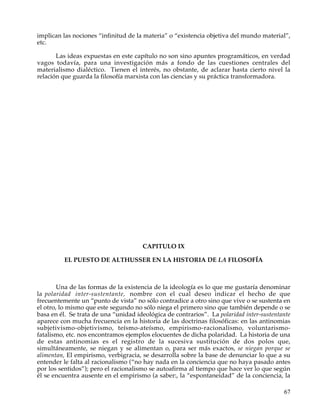 implican las nociones “infinitud de la materia” o “existencia objetiva del mundo material”,
etc.

       Las ideas expuestas en este capítulo no son sino apuntes programáticos, en verdad
vagos todavía, para una investigación más a fondo de las cuestiones centrales del
materialismo dialéctico. Tienen el interés, no obstante, de aclarar hasta cierto nivel la
relación que guarda la filosofía marxista con las ciencias y su práctica transformadora.




                                      CAPITULO IX

          EL PUESTO DE ALTHUSSER EN LA HISTORIA DE LA FILOSOFÍA



        Una de las formas de la existencia de la ideología es lo que me gustaría denominar
la polaridad inter-sustentante, nombre con el cual deseo indicar el hecho de que
frecuentemente un “punto de vista” no sólo contradice a otro sino que vive o se sustenta en
el otro, lo mismo que este segundo no sólo niega el primero sino que también depende o se
basa en él. Se trata de una “unidad ideológica de contrarios”. La polaridad inter-sustentante
aparece con mucha frecuencia en la historia de las doctrinas filosóficas: en las antinomias
subjetivismo-objetivismo, teísmo-ateísmo, empirismo-racionalismo, voluntarismo-
fatalismo, etc. nos encontramos ejemplos elocuentes de dicha polaridad. La historia de una
de estas antinomias es el registro de la sucesiva sustitución de dos polos que,
simultáneamente, se niegan y se alimentan o, para ser más exactos, se niegan porque se
alimentan, El empirismo, verbigracia, se desarrolla sobre la base de denunciar lo que a su
entender le falta al racionalismo (“no hay nada en la conciencia que no haya pasado antes
por los sentidos”); pero el racionalismo se autoafirma al tiempo que hace ver lo que según
él se encuentra ausente en el empirismo (a saber:, la “espontaneidad” de la conciencia, la

                                                                                          67
 
