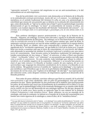 “operación racional”). La esencia del empirismo es ser un anti-racionalismo y la del
racionalismo ser un anti-empirismo.

        Una de las polaridades inter-sustentantes más destacadas en la historia de la filosofía
es la contradicción ontología-epistemología, teoría del ser y el conocer. La ontología (o la
metafísica en el sentido tradicional del término) le echa en cara a la epistemología la
esterilidad que emana de una posición que se detiene en la antesala del conocimiento (en
que, como decía Jacobi, se “teje no la calceta sino el tejer”); pero la epistemología reacciona
denunciando el que la ontología “se lance” al conocimiento de manera a-crítica, sin
someter a un examen riguroso las facultades del llamado “instrumento del conocer”. Las
entrañas de la ontología están en la epistemología o gnoseología y las de esta última están en la
ontología.

        Esta antítesis ideológica aparece prácticamente a lo largo de la historia de la
filosofía. Adquiere, sin embargo, su forma más relevante y aguda en la filosofía moderna,
a partir fundamentalmente de Descartes. Sin embargo, no es sino hasta Kant que se perfila
como la contradicción esencial de la filosofía. Con esto quiero asentar que, antes de Kant, la
antinomia ontología-gnoseología era una de tantas antítesis que existían en el espacio teórico
de la filosofía, Kant, en cambio, eleva esta contradicción a primer plano. Este es el
significado de la “revolución copernicana” de que habla la Crítica de la razón pura. Cuando
Kant nos invita a examinar más que el objeto de conocimiento, el conocimiento del objeto,
está afirmando la necesidad de sustituir la ontología tradicional o metafísica por una nueva
teoría del conocimiento. Kant levanta contra la metafísica tradicional (la ontología que
trataba esencialmente de tres temas o “ideas”: el universo, el alma y Dios) una postura
“crítica”. La filosofía “crítica”, o el “criticismo”, es una posición que analiza con todo rigor
cómo es posible el conocimiento. En este contexto, toda ontología que rehuye la crítica es
metafísica, en el sentido negativo de la expresión, Althusser y su escuela han puesto en
claro el que toda ciencia y la filosofía se fundan a partir de una ruptura, de un corte
epistemológico que reagrupa los elementos constitutivos de la ciencia y la filosofía en un
cierto sistema. Me gustaría reservar el nombre de “ruptura en la ideología” a las rupturas
pre-científicas o pre-f1losóficas que se dan en la pre-historia ideológica. El kantismo es, a
mi manera de ver las cosas, una “ruptura en la ideología” de este tipo.42 Las repercusiones
del criticismo serán, como después veremos, de importancia capital en el desarrollo de la
filosofía posterior.

        Pero antes de pasar adelante, conviene subrayar que Kant no asumió, de la polaridad
inter-sustentante a que estoy aludiendo, sólo un polo (el gnoseológico), sino que intentó
asimilarse los dos. Quiso aprehender las dos posiciones de la antítesis; pero jerarquizando
los polos, de tal manera que creyó que el fundamento de la metafísica era la crítica o, lo que
tanto vale, que la epistemología (como lo ha mostrado Heidegger en su estudio sobre Kant)
era la conditio sine qua non del desarrollo de una ontología rigurosa. De ahí que, después de
la Crítica de la razón pura, haya escrito su opúsculo (que es una síntesis de la primera
Crítica) Prolegómenos a toda metafísica futura. Kant, entonces, no era un enemigo de la
ontología, sino todo lo contrario: se internó en el mundo de la teoría del conocimiento para
fundar una visión rigurosa de la ontología o, como él dice, de la “metafísica futura”.

42
  Creo que debe hacerse la distinción entre la "ruptura en la ideología" (con cambio de problemática) e "inversión en la
ideología" (en que cambian las respuestas pero no las preguntas). El concepto de "revolución copernicana" que aplica
Kant a su propia filosofía coincide con mi concepto de "ruptura en la ideología". No debe confundirse, por otra parte, mi
noción de inversión, con la esclarecida por Jacques Rancire, y que alude, apoyándose en Marx, a la distorsionada
manifestación de la esencia (ver Ranciere, Macherey, Establet: Lectura de El Capital Medellín, Colombia, Ed. La Oveja
Negra, 1971. pp. 82 y 55).

                                                                                                                      68
 