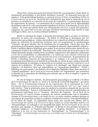 Ahora bien, ¿hasta qué punto permaneció Kant fiel a su programa? ¿Pudo darle un
fundamento gnoseológico a una futura metafísica racional? La respuesta tiene que ser
negativa. Si la epistemología kantiana es racional (primera Crítica), su metafísica (Crítica de
la razón práctica) ya no lo es. Su teoría del conocimiento, que tenía la intención de ser el
introito a la metafísica, se convierte en un muro de contención. La gnoseología destruye
las aspiraciones de conocer. Las antinomias de la razón pura (junto con la imposibilidad
de predicar nada de la x del conocimiento) significan el fracaso, la frustración, la crisis de la
“crítica”. Es cierto que plantea Kant una revinculación con el ser a partir del imperativo
categórico, etc.; pero esto no es otra cosa que introducir nuevamente, bajo cuerda, la vieja
ontología a-crítica, esto es, la desacreditada metafísica.

        Hecha la salvedad de Hegel, la filosofía post-kantiana dejó a un lado, en términos
generales, la teoría del conocimiento. Ni Fichte ni Schelling se distinguen por sus
aportaciones gnoseológicas. Ambos desarrollaron sus respectivas ontologías teniendo como
punto de referencia la producción kantiana; pero no propiamente la epistemología
“criticista” del gran filósofo, sino la metafísica por él sustentada. Cierto que estos dos
pensadores post-kantianos elaboraron una ontología de diferente signo (idealista subjetiva
Fichte e idealista objetiva Schelling); pero ambos se encuentran enmarcados dentro de una
concepción metafísica de la filosofía. Para hacer esto, echan mano de un recurso que se me
antoja demasiado simple: sustituyen las facultades cognoscitivas del sujeto (las condiciones
a priori de la sensibilidad, el entendimiento y la razón) por una intuición intelectual, de
prosapia platónica, que los vincula sin más con el ser (o la sustancia). El pensamiento de
Fichte y Schelling carecería de importancia si se redujese a lo anterior. Pero es de
excepcional trascendencia en la historia de la filosofía, en virtud de que, aunque desarrolla
fundamentalmente la ontología, la desarrolla en un sentido muy especial e importante: en el
aspecto de la dialéctica. En efecto, la “ruptura en la ideología” que Hegel trae consigo
respecto a la dialéctica, tiene sus antecedentes, su “arqueología ideológica”. Fichte y
Schelling son precursores, a no dudarlo, de la dialéctica hegeliana. Basta tener presente el
“método antinómico” de la Teoría de la ciencia de Fichte o la “bipolaridad” que caracteriza
la filosofía de la naturaleza de Schelling para advertir que en ellos se empieza a gestar la
ontología dialéctica.

         El caso de Hegel es distinto. Su preocupación gnoseológica es evidente a la altura
de la Fenomenología del espíritu, la “cuna y el secreto de la filosofía hegeliana”, que decía
Marx. En la Fenomenología (ciencia de las experiencias de la conciencia) se relata
precisamente cómo la conciencia va de la sensación indeterminada del “esto” y el “aquí” hasta el
saber absoluto. Tiene la pretensión, pues, de conducir la conciencia, después de una serie de
“trámites dialécticos”, hasta el conocimiento de lo universal concreto, identificándose el
pensamiento individual con el “nosotros” absoluto del Espíritu. En el final de la
Fenomenología del espíritu estaría contenida, de manera condensada, toda la metafísica.
Aunque la Fenomenología tiene, a mi modo de ver, un cierto carácter ambiguo (porque es
una especie de gnoseología ontológica), podemos considerarla como la “más epistemológica”
de las obras de Hegel. Es importante hacer notar que cuando este último, tras la
Fenomenología del espíritu y la Ciencia de la lógica, realiza su sistema filosófico reserva a la
“Fenomenología” un reducido y casi insignificante papel. En la Enciclopedia de las ciencias
filosóficas, por ejemplo, la “Filosofía del Espíritu” se divide en tres grandes secciones: el
“Espíritu Subjetivo”, el “Espíritu Objetivo” y el “Espíritu Absoluto”. Y el Espíritu
Subjetivo, a su vez, en tres momentos: la “Antropología”, la “Fenomenología” y la
“Psicología”. La Fenomenología no es otra cosa, en el sistema, que el tránsito de la Antropología a
la Psicología.

                                                                                                69
 