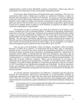estableceríamos (como lo hace Mondolfo respecto a Feuerbach y Marx) que entre el
antecedente y el consecuente, no hay, en este punto, diferencia esencial.

        El marxismo debe diferenciarse del hegelianismo para constituirse. Pero una vez
constituido, debe volver a Hegel para examinar su significación histórica, su llevar la
filosofía (aún ideológica) a los bordes de la filosofía. La ruptura es vista por Althusser
corno una ruptura epistemológica (expresión que toma de Bachelard) ¿qué significa esto?
Significa volver objeto de análisis el momento, el horizonte en que nace una ciencia: es,
pues, una reflexión sobre los fundamentos y no un generacionismo espontáneo. Quien discute
la tesis de la ruptura desde el punto de vista histórico, se equivoca de objeto, le pide
soluciones arqueológicas a la genealogía.

        El marxismo no sólo se constituye por el lado de la filosofía o de la historia como
ciencia. También por el de la economía política. A Althusser le desagrada sobremanera,
como dice en Para leer El Capital que "la historia de la economía política de Ricardo a Marx
venga a ser una bella continuidad sin ruptura" (p. 94). O sea, que la misma operación de
desligamiento que ha hecho respecto a Hegel va a hacerla ahora respecto a Smith y
Ricardo. Por eso afirma: "De hecho, cuando leemos ciertos comentarios de Gramsci (la
filosofía marxista es Ricardo generalizado), los análisis teóricos de Rosethal o, incluso, en
otro sentido, las observaciones críticas de Della Volpe y de sus discípulos, nos sorpren-
demos al comprobar que no salimos de esta continuidad de objeto" (p. 95).7

        Una vez que se ha deslindado a Marx de Hegel y Feuerbach; a Marx de Smith-
Ricardo y al Marx de la ruptura y la maduración del joven Marx (que es ideológico),
tenemos frente a nosotros una nueva ciencia (el materialismo histórico) y una nueva
filosofía (o mejor: la presencia de la filosofía: el materialismo dialéctico). Ahora bien, ya
separado nuestro objeto, ya diferenciado de otras tesis ideológicas, advertimos que su
fundamento no está conceptualizado del todo. Es una teoría que se da frecuentemente en
“estado práctico” y a la que a veces le falta constituirse en reflexión fundamentadora. En
Marx hay no pocas omisiones, silencios: “Marx, que ha producido en sus obras la
distinción que lo separa de sus predecesores, no pensó -y es la suerte común a todos los
inventores-, con toda la nitidez deseable, el concepto de esta distinción” (Para leer El Capital,
p. 131) Y estos blancos son rápidamente ocupados por la ideología. De ahí las interpreta-
ciones, por ejemplo, historicistas o humanistas del marxismo, interpretaciones que
reintroducen frecuentemente concepciones pre-marxistas o no marxistas en la filosofía y la
ciencia marxistas.

       Es esencial, entonces, preguntamos con Althusser, “¿mediante qué mecanismo el
proceso de conocimiento -que ocurre enteramente en el pensamiento- produce la
aprobación cognoscitiva de su objeto real, que existe fuera del pensamiento, en el mundo
real?” (Para leer El Capital, p. 62), y hay que hacemos esta pregunta para captar la
especificidad del conocimiento y poder fundamentar el materialismo dialéctico. Respuestas
como:
       - el mecanismo por el cual la producción del objeto del conocimiento produce la
          apropiación cognoscitiva del objeto real es la práctica,
       - o la práctica social,
       - son ideológicas.


7
 AIthusser no ignora los elementos científicos (o mejor, pre-científicos), que contienen los economistas clásicos; pero
opina con razón que esos elementos están "ideologizados" por la problemática de conjunto en que surgen.

                                                                                                                          7
 